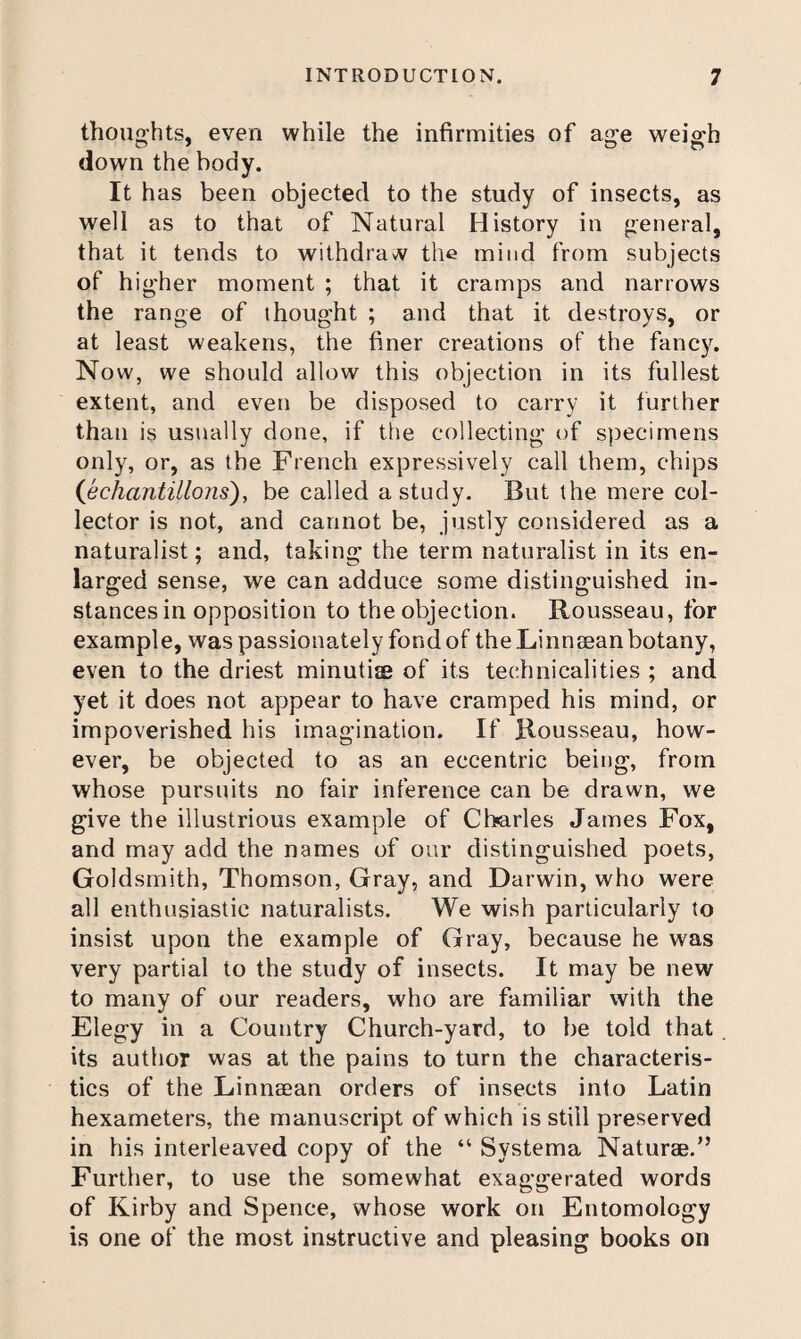 thoughts, even while the infirmities of age weigh down the body. It h as been objected to the study of insects, as well as to that of Natural History in general, that it tends to withdraw the mind from subjects of hig'her moment ; that it cramps and narrows the range of thought ; and that it destroys, or at least weakens, the finer creations of the fancy. Now, we should allow this objection in its fullest extent, and even be disposed to carry it further than is usually done, if the collecting of specimens only, or, as the French expressively call them, chips (Jichantillons), be called a study. But the mere col¬ lector is not, and cannot be, jristly considered as a naturalist; and, taking the term naturalist in its en¬ larged sense, we can adduce some distinguished in¬ stances in opposition to the objection. Rousseau, for example, was passionately fond of the Linnaean botany, even to the driest minutiie of its technicalities ; and yet it does not appear to have cramped his mind, or impoverished his imagination. If Rousseau, how¬ ever, be objected to as an eccentric being, from whose pursuits no fair inference can be drawn, we give the illustrious example of Charles James Fox, and may add the names of our distinguished poets. Goldsmith, Thomson, Gray, and Darwin, who were all enthusiastic naturalists. We wish particularly to insist upon the example of Gray, because he was very partial to the study of insects. It may be new to many of our readers, who are familiar with the Elegy in a Country Church-yard, to be told that its author was at the pains to turn the characteris¬ tics of the Linnaean orders of insects into Latin hexameters, the manuscript of which is still preserved in his interleaved copy of the “ Systema Naturae.” Further, to use the somewhat exaggerated words of Kirby and Spence, whose work on Entomology is one of the most instructive and pleasing books on