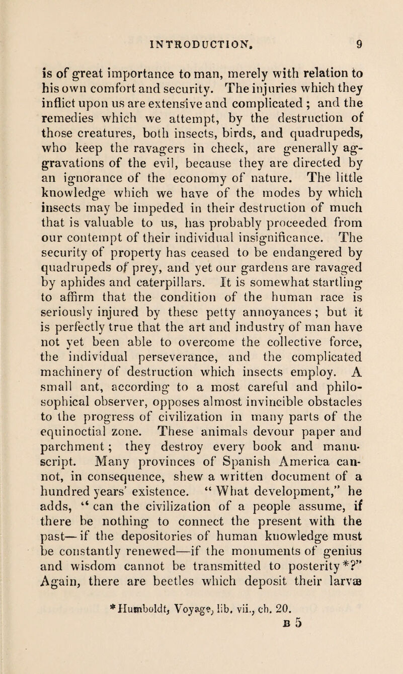 is of great importance to man, merely with relation to his own comfort and security. The injuries which they inflict upon us are extensive and complicated ; and the remedies which we attempt, by the destruction of those creatures, both insects, birds, and quadrupeds, who keep the ravagers in check, are generally ag¬ gravations of the evil, because they are directed by an ignorance of the economy of nature. The little knowledge which we have of the modes by which insects may be impeded in their destruction of much that is valuable to us, has probably proceeded from our contempt of their individual insignificance. The security of property has ceased to be endangered by quadrupeds of prey, and yet our gardens are ravaged by aphides and caterpillars. It is somewhat startling to affirm that the condition of the human race is seriously injured by these petty annoyances; but it is perfectly true that the art and industry of man have not yet been able to overcome the collective force, the individual perseverance, and the complicated machinery of destruction which insects employ. A small ant, according to a most careful and philo¬ sophical observer, opposes almost invincible obstacles to the progress of civilization in many parts of the equinoctial zone. These animals devour paper and parchment; they destroy every book and manu¬ script. Many provinces of Spanish America can¬ not, in consequence, shew a written document of a hundred years’existence. “ What development,” he adds, ‘‘ can the civilization of a people assume, if there be nothing to connect the present with the past—if the depositories of human knowledge must be constantly renewed—if the monuments of genius and wisdom cannot be transmitted to posterity*?” Again, there are beetles which deposit their larvae * Humboldt, Voyag?, lib. vii., ch. 20.