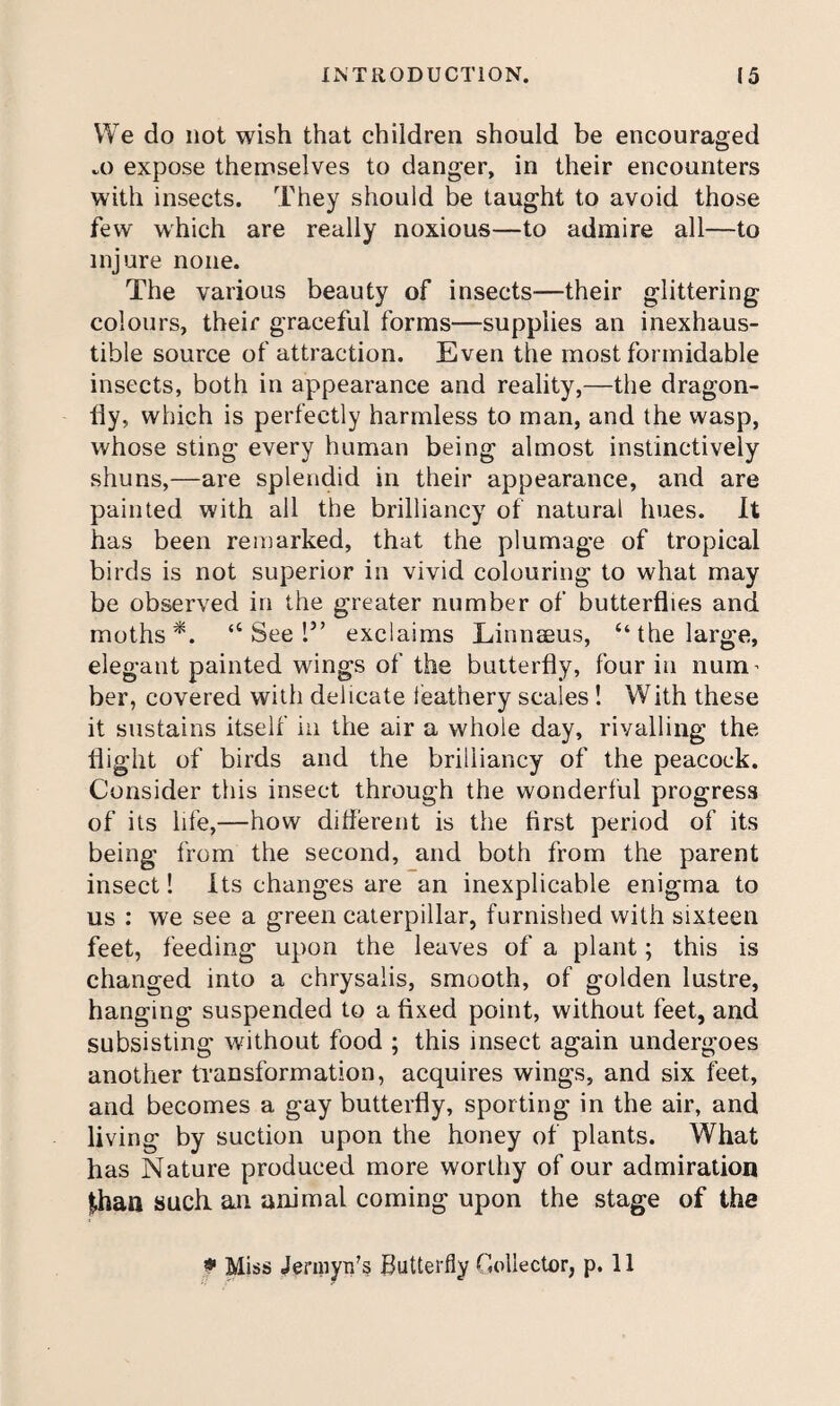 We do not wish that children should be encouraged a) expose theniselves to danger, in their encounters with insects. They should be taught to avoid those few which are really noxious—to admire all—to injure none. The various beauty of insects—their glittering colours, their graceful forms—supplies an inexhaus¬ tible source of attraction. Even the most formidable insects, both in appearance and reality,—the dragon¬ fly, which is perfectly harmless to man, and the wasp, whose sting every human being almost instinctively shuns,—are splendid in their appearance, and are painted with all the brilliancy of natural hues. It has been remarked, that the plumage of tropical birds is not superior in vivid colouring to what may be observed in the greater number of butterflies and moths*. “Seel” exclaims Einnseus, “the large, elegant painted wings of the butterfly, four in num’ her, covered with delicate feathery scales ! With these it sustains itself in the air a whole day, rivalling the flight of birds and the brilliancy of the peacock. Consider this insect through the wonderful progress of its life,—how diflerent is the first period of its being from the second, and both from the parent insect! Its changes are an inexplicable enigma to us : we see a green caterpillar, furnished with sixteen feet, feeding upon the leaves of a plant; this is changed into a chrysalis, smooth, of golden lustre, hanging suspended to a fixed point, without feet, and subsisting without food ; this insect again undergoes another transformation, acquires wings, and six feet, and becomes a gay butterfly, sporting in the air, and living by suction upon the honey of plants. What has Nature produced more worthy of our admiration |haa such an animal coming upon the stage of the