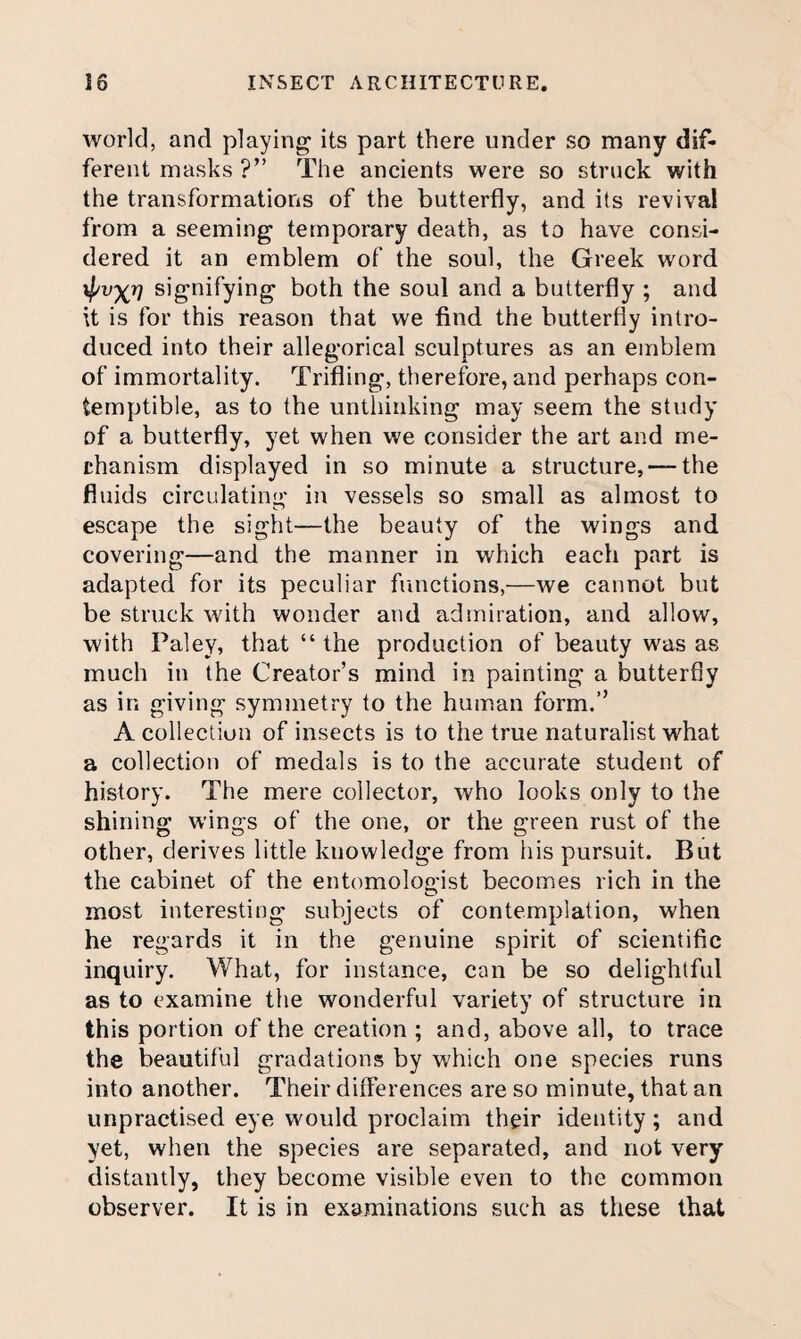 world, and playing its part there under so many dif¬ ferent masks ?” The ancients were so struck with the transformations of the butterfly, and its revival from a seeming temporary death, as to have consi¬ dered it an emblem of the soul, the Greek word \pvxv signifying both the soul and a butterfly ; and U is for this reason that we find the butterfly intro¬ duced into their allegorical sculptures as an emblem of immortality. Trifling, therefore, and perhaps con¬ temptible, as to the unthinking may seem the study of a butterfly, yet when we consider the art and me¬ chanism displayed in so minute a structure, —the fluids circulating in vessels so small as almost to escape the sight—the beauty of the wings and covering—and the manner in which each part is adapted for its peculiar functions,—we cannot but be struck with wonder and admiration, and allow, with Paley, that “ the production of beauty was as much in the Creator’s mind in painting a butterfly as in giving symmetry to the human form.” A collection of insects is to the true naturalist what a collection of medals is to the accurate student of history. The mere collector, who looks only to the shining wings of the one, or the green rust of the other, derives little knowledge from liis pursuit. But the cabinet of the entomologist becomes rich in the most interesting subjects of contemplation, when he regards it in the genuine spirit of scientific inquiry. What, for instance, can be so delightful as to examine the wonderful variety of structure in this portion of the creation ; and, above all, to trace the beautiful gradations by which one species runs into another. Their differences are so minute, that an unpractised eye would proclaim their identity; and yet, when the species are separated, and not very distantly, they become visible even to the common observer. It is in examinations such as these that