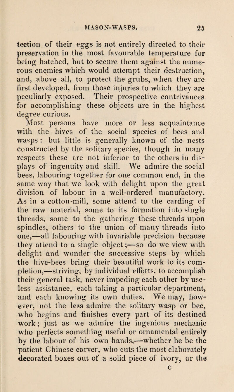 tection of their eggs is not entirely directed to their preservation in the most favourable temperature for being hatched, but to secure them against the nume¬ rous enemies which would attempt their destruction, and, above all, to protect the grubs, when they are first developed, from those injuries to which they are peculiarly exposed. Their prospective contrivances for accomplishing these objects are in the highest degree curious. Most persons have more or less acquaintance with the hives of the social species of bees and wasps : but little is generally known of the nests constructed by the solitary species, though in many respects these are not inferior to the others in dis¬ plays of ingenuity and skill. We admire the social bees, labouring together for one common end, in the same way that we look with delight upon the great division of labour in a well-ordered manufactory. As in a cotton-mill, some attend to the carding of the raw material, some to its formation into single threads, some to the gathering these threads upon spindles, others to the union of many threads into one,—all labouring with invariable precision because they attend to a single object;—so do we view with delight and wonder the successive steps by which the hive-bees bring their beautiful work to its com¬ pletion,—striving, by individual efforts, to accomplish their general task, never impeding each other by use¬ less assistance, each taking a particular department, and each knowing its own duties. We may, how¬ ever, not the less admire the solitary wasp or bee, who begins and finishes every part of its destined work; just as we admire the ingenious mechanic who perfects something useful or ornamental entirely by the labour of his own hands,—whether he be the patient Chinese carver, who cuts tVie most elaborately decorated boxes out of a solid piece of ivory, or the