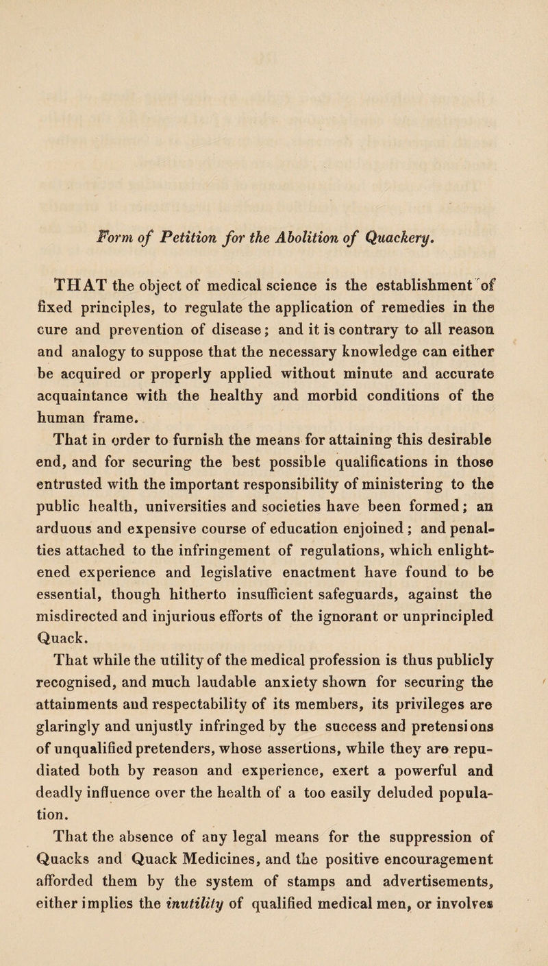 Form of Petition for the Abolition of Quackery. THAT the object of medical science is the establishment of fixed principles, to regulate the application of remedies in the cure and prevention of disease; and it is contrary to all reason and analogy to suppose that the necessary knowledge can either be acquired or properly applied without minute and accurate acquaintance with the healthy and morbid conditions of the human frame. That in order to furnish the means for attaining this desirable end, and for securing the best possible qualifications in those entrusted with the important responsibility of ministering to the public health, universities and societies have been formed; an arduous and expensive course of education enjoined ; and penal¬ ties attached to the infringement of regulations, which enlight¬ ened experience and legislative enactment have found to be essential, though hitherto insufficient safeguards, against the misdirected and injurious efforts of the ignorant or unprincipled Quack. That while the utility of the medical profession is thus publicly recognised, and much laudable anxiety shown for securing the attainments and respectability of its members, its privileges are glaringly and unjustly infringed by the success and pretensions of unqualified pretenders, whose assertions, while they are repu¬ diated both by reason and experience, exert a powerful and deadly influence over the health of a too easily deluded popula¬ tion. That the absence of any legal means for the suppression of Quacks and Quack Medicines, and the positive encouragement afforded them by the system of stamps and advertisements, either implies the inutility of qualified medical men, or involves