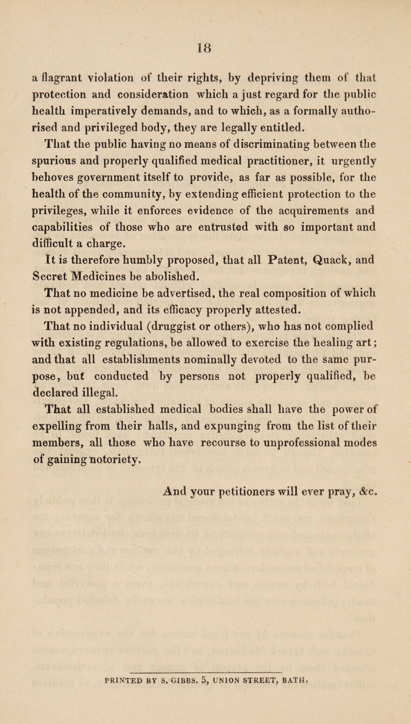 a flagrant violation of tlieir rights, by depriving them of that protection and consideration which a just regard for the public health imperatively demands, and to which, as a formally autho¬ rised and privileged body, they are legally entitled. That the public having no means of discriminating between the spurious and properly qualified medical practitioner, it urgently behoves government itself to provide, as far as possible, for the health of the community, by extending efficient protection to the privileges, while it enforces evidence of the acquirements and capabilities of those who are entrusted with so important and difficult a charge. It is therefore humbly proposed, that all Patent, Quack, and Secret Medicines be abolished. That no medicine be advertised, the real composition of which is not appended, and its efficacy properly attested. That no individual (druggist or others), who has not complied with existing regulations, be allowed to exercise the healing art; and that all establishments nominally devoted to the same pur¬ pose, but conducted by persons not properly qualified, be declared illegal. That all established medical bodies shall have the power of expelling from their halls, and expunging from the list of their members, all those who have recourse to unprofessional modes of gaining notoriety. And your petitioners will ever pray, &c. PRINTED BV S. GIBBS. 5, UNION STREET, BATM«