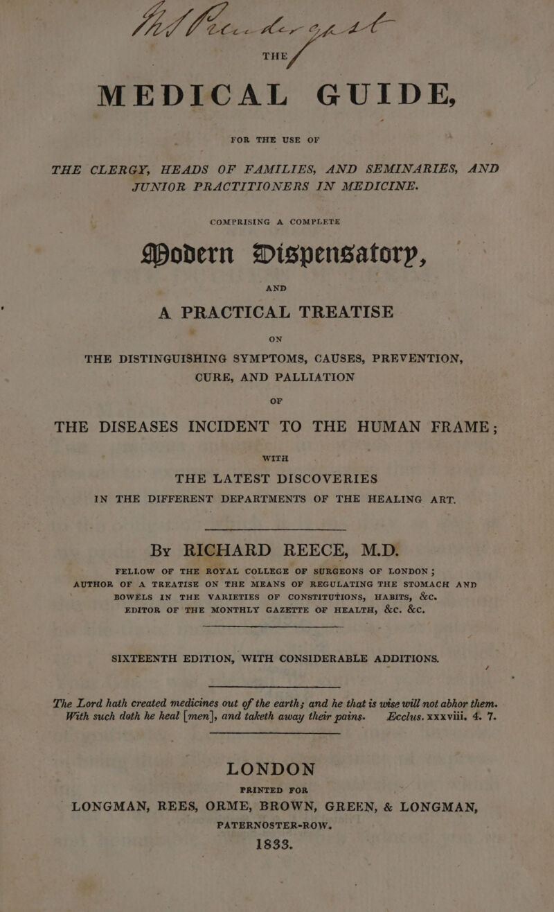 THE py MEDICAL GUIDE, FOR THE USE OF THE CLERGY, HEADS OF FAMILIES, AND SEMINARIES, AND JUNIOR PRACTITIONERS IN MEDICINE. COMPRISING A COMPLETE Modern Dispensatory, AND A PRACTICAL TREATISE ON THE DISTINGUISHING SYMPTOMS, CAUSES, PREVENTION, CURE, AND PALLIATION Or THE DISEASES INCIDENT TO THE HUMAN FRAME; WiTit THE LATEST DISCOVERIES IN THE DIFFERENT DEPARTMENTS OF THE HEALING ART. By RICHARD REECE, M.D. FELLOW OF THE ROYAL COLLEGE OF SURGEONS OF LONDON; AUTHOR OF A TREATISE ON THE MEANS OF REGULATING THE STOMACH AND BOWELS IN THE VARIETIES OF CONSTITUTIONS, HABITS, &amp;c. EDITOR OF THE MONTHLY GAZETTE OF HEALTH, &amp;c. &amp;c. SIXTEENTH EDITION, WITH CONSIDERABLE ADDITIONS. The Lord hath created medicines out of the earth; and he that is wise will not abhor them. With such doth he heal [men], and taketh away their pains. -Ecclus. xxxviii. 4. 7. LONDON PRINTED FOR LONGMAN, REES, ORME, BROWN, GREEN, &amp; LONGMAN, PATERNOSTER-ROW. 1833.