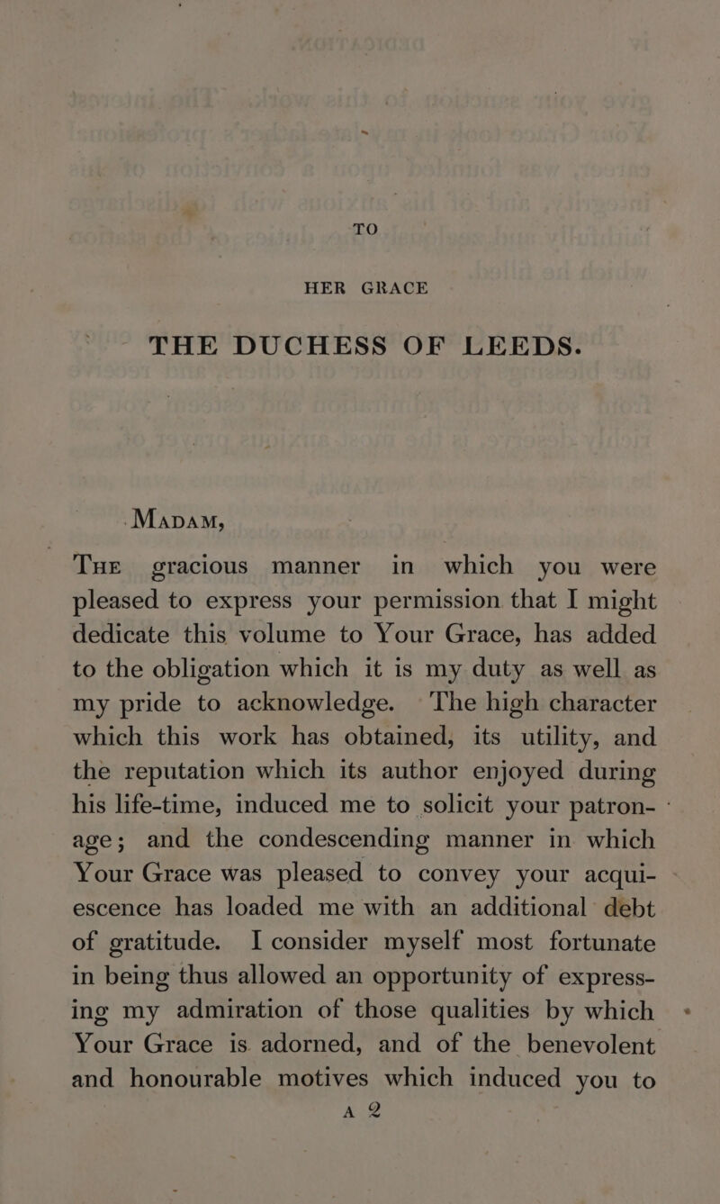 TO HER GRACE THE DUCHESS OF LEEDS. -Mapam, THE gracious manner in which you were pleased to express your permission that I might dedicate this volume to Your Grace, has added to the obligation which it is my duty as well as my pride to acknowledge. The high character which this work has obtained, its utility, and the reputation which its author enjoyed during his life-time, induced me to solicit your patron- - age; and the condescending manner in which Your Grace was pleased to convey your acqui- - escence has loaded me with an additional debt of gratitude. I consider myself most fortunate in being thus allowed an opportunity of express- ing my admiration of those qualities by which Your Grace is adorned, and of the benevolent and honourable motives which induced you to A 2