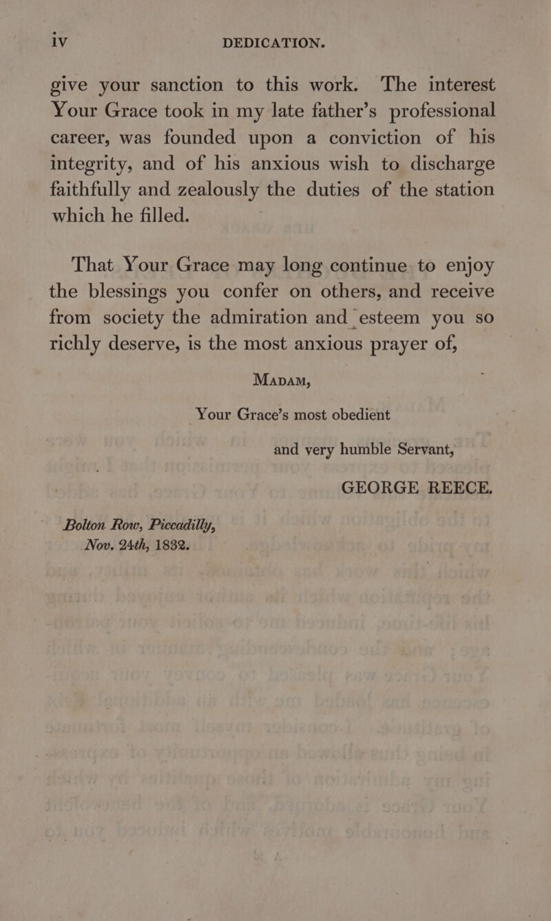 give your sanction to this work. ‘The interest Your Grace took in my late father’s professional career, was founded upon a conviction of his integrity, and of his anxious wish to discharge faithfully and zealously the duties of the station which he filled. That Your Grace may long continue to enjoy the blessings you confer on others, and receive from society the admiration and esteem you so richly deserve, is the most anxious prayer of, Mapam, Your Grace’s most obedient and yery humble Servant, GEORGE REECE. Bolton Row, Piccadilly, Nov. 24th, 1832.