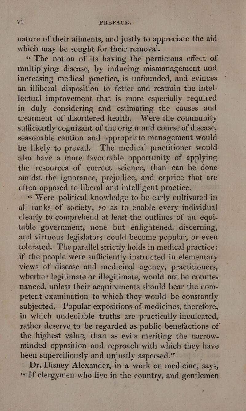 nature of their ailments, and justly to appreciate the aid which may be sought for their removal. «The notion of its having the pernicious effect of multiplying disease, by inducing mismanagement and increasing medical practice, is unfounded, and evinces an illiberal disposition to fetter and restrain the intel- lectual improvement that is more especially required in duly considering and estimating the causes and treatment of disordered health. Were the community - sufficiently cognizant of the origin and course of disease, seasonable caution and appropriate management would be likely to prevail. The medical practitioner would also have a more favourable opportunity of applying the resources of correct science, than can be done amidst the ignorance, prejudice, and caprice that are -often opposed to liberal and intelligent practice. ‘«‘ Were political knowledge to be early cultivated in all ranks of society, so as to enable every individual clearly to comprehend at least the outlines of an equi- table government, none but enlightened, discerning, and virtuous legislators could become popular, or even tolerated. The parallel strictly holds in medical practice: if the people were sufficiently instructed in elementary views of disease and medicinal agency, practitioners, whether legitimate or illegitimate, would not be counte- nanced, unless their acquirements should bear the com- petent examination to which they would be constantly subjected. Popular expositions of medicines, therefore, in which undeniable truths are practically inculcated, rather deserve to be regarded as public benefactions of the highest value, than as evils meriting the narrow- minded opposition and reproach with which they have been superciliously and unjustly aspersed.”’ Dr. Disney Alexander, in a work on medicine, says, « If clergymen who live in the country, and gentlemen .