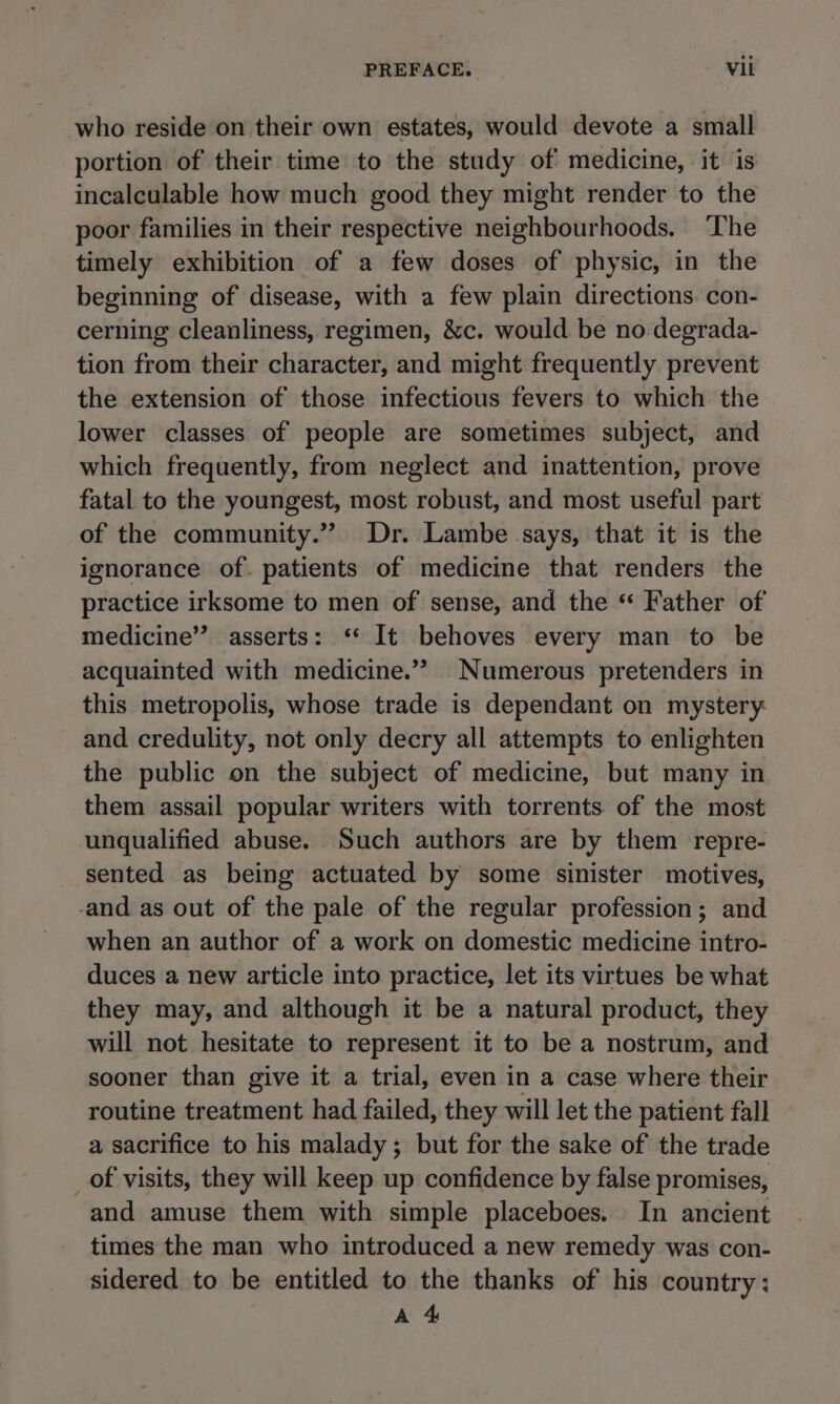 PREFACE, Vili who reside on their own estates, would devote a small portion of their time to the study of medicine, it is incalculable how much good they might render to the poor families in their respective neighbourhoods. ‘The timely exhibition of a few doses of physic, in the beginning of disease, with a few plain directions con- cerning cleanliness, regimen, &amp;c. would be no. degrada- tion from their character, and might frequently prevent the extension of those infectious fevers to which the lower classes of people are sometimes subject, and which frequently, from neglect and inattention, prove fatal to the youngest, most robust, and most useful part of the community.”” Dr. Lambe says, that it is the ignorance of. patients of medicine that renders the practice irksome to men of sense, and the “ Father of medicine” asserts: ‘ It behoves every man to be acquainted with medicine.” Numerous pretenders in this metropolis, whose trade is dependant on mystery: and credulity, not only decry all attempts to enlighten the public on the subject of medicine, but many in them assail popular writers with torrents of the most unqualified abuse. Such authors are by them repre- sented as being actuated by some sinister motives, -and as out of the pale of the regular profession; and when an author of a work on domestic medicine intro- duces a new article into practice, let its virtues be what they may, and although it be a natural product, they will not hesitate to represent it to be a nostrum, and sooner than give it a trial, even in a case where their routine treatment had failed, they will let the patient fall a sacrifice to his malady; but for the sake of the trade _of visits, they will keep up confidence by false promises, and amuse them with simple placeboes. In ancient times the man who introduced a new remedy was con- sidered to be entitled to the thanks of his country: A 4