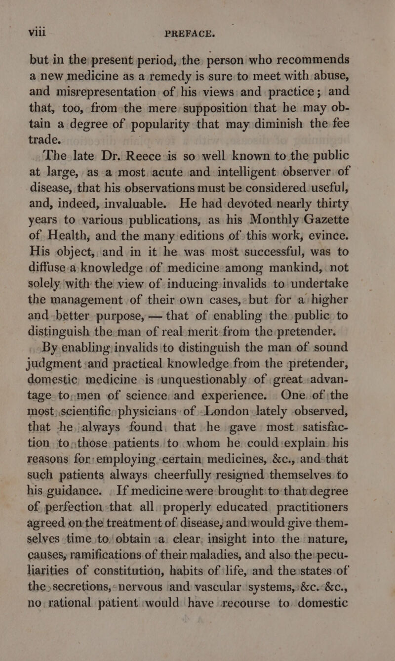 but in the present period, the person who recommends a new medicine as a remedy is sure to meet with abuse, and misrepresentation of his views: and practice; and that, too, from the mere: supposition that he may ob- tain a degree of popularity that may diminish the fee trade. : The late Dr. Reece is so well known to the public at large, as -a most. acute and intelligent observer of disease, that his observations must be considered. useful, and, indeed, invaluable. He had devoted nearly thirty years to various publications, as his Monthly Gazette of Health, and the many editions of this:work, evince. His object, and in it he. was most successful, was to diffuse a: knowledge of medicine:among mankind, . not solely with the view of inducing»invalids to undertake the management of their own cases,:but for a higher and -better purpose, — that of enabling the public to distinguish the-man of real-merit:from the pretender. By enabling invalids to distinguish the man of sound yadgment :and practical knowledge from the pretender, domestic, medicine is ;unquestionably of . great .advan- tage. to;men of science: and experience. One.-of the most;.scientific» physicians of London lately -observed, that -he always found. that he gave most. satisfac- tion to,those, patients. to whom he could:explain. his reasons for: employing.certain, medicines, &amp;c., and-that such patients always cheerfully resigned themselves to his guidance. . If medicine :were:brought:to:thatdegree of, perfection that. all. properly educated practitioners agreed. onthe treatment of disease, andiwould give them- selves time to) obtain :a. clear, insight into the nature, causes, ramifications of their maladies, and also the:pecu- liarities of constitution, habits of ‘life, and the states of the secretions, «nervous ‘and vascular. systems, :&amp;c.:&amp;c., no: rational patient would have recourse to. domestic