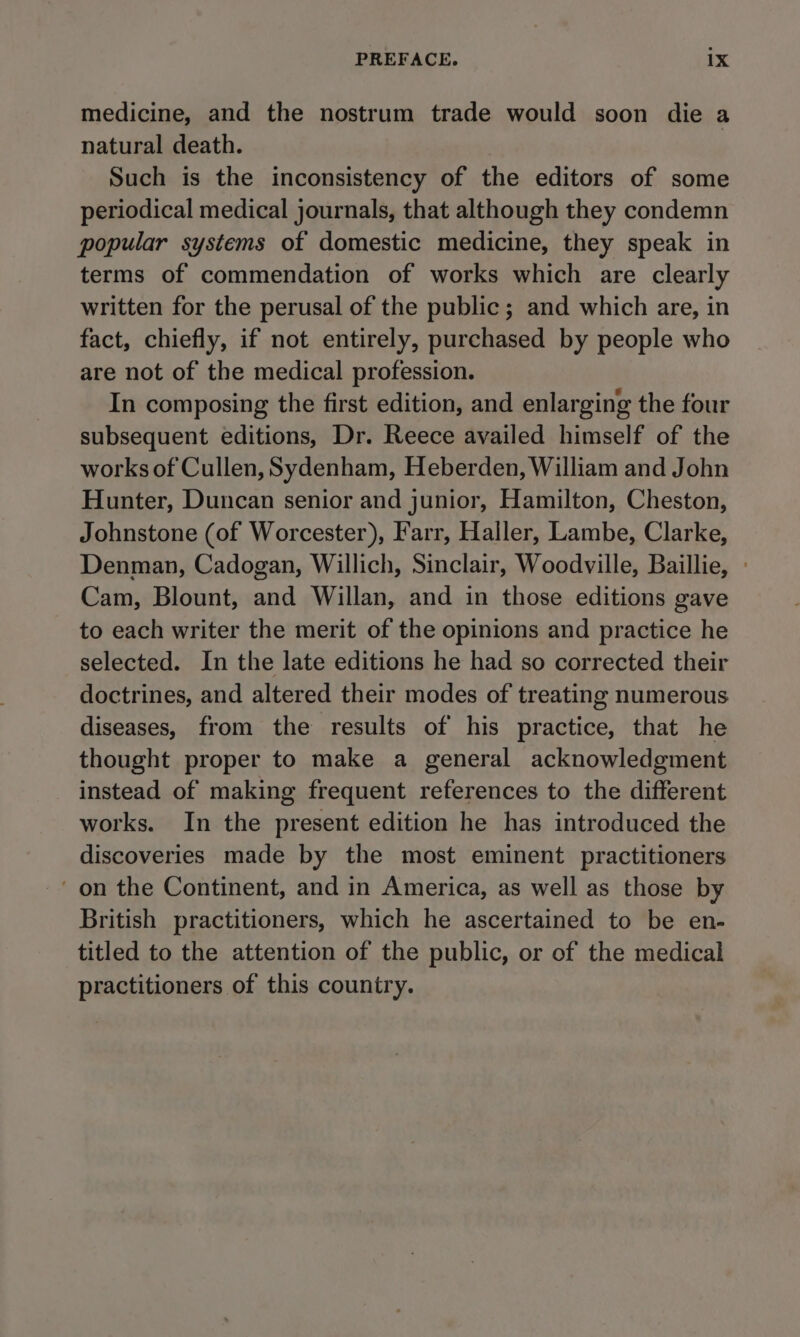 medicine, and the nostrum trade would soon die a natural death. Such is the inconsistency of the editors of some periodical medical journals, that although they condemn popular systems of domestic medicine, they speak in terms of commendation of works which are clearly written for the perusal of the public; and which are, in fact, chiefly, if not entirely, purchased by people who are not of the medical profession. In composing the first edition, and enlarging the four subsequent editions, Dr. Reece availed himself of the works of Cullen, Sydenham, Heberden, William and John Hunter, Duncan senior and junior, Hamilton, Cheston, Johnstone (of Worcester), Farr, Haller, Lambe, Clarke, Denman, Cadogan, Willich, Sinclair, Woodville, Baillie, Cam, Blount, and Willan, and in those editions gave to each writer the merit of the opinions and practice he selected. In the late editions he had so corrected their doctrines, and altered their modes of treating numerous diseases, from the results of his practice, that he thought proper to make a general acknowledgment instead of making frequent references to the different works. In the present edition he has introduced the discoveries made by the most eminent practitioners ' on the Continent, and in America, as well as those by British practitioners, which he ascertained to be en- titled to the attention of the public, or of the medical practitioners of this country.