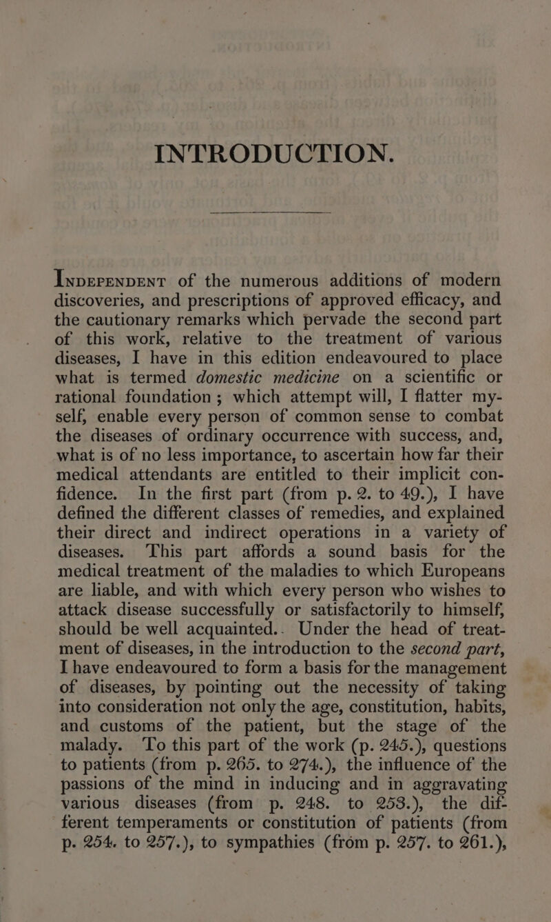 INTRODUCTION. Iyprerenpent of the numerous additions of modern discoveries, and prescriptions of approved efficacy, and the cautionary remarks which pervade the second part of this work, relative to the treatment of various diseases, I have in this edition endeavoured to place what is termed domestic medicine on a scientific or rational foundation ; which attempt will, I flatter my- self; enable every person of common sense to combat the diseases of ordinary occurrence with success, and, what is of no less importance, to ascertain how far their medical attendants are entitled to their implicit con- fidence. In the first part (from p. 2. to 49.), I have defined the different classes of remedies, and explained their direct and indirect operations in a variety of diseases. This part affords a sound basis for the medical treatment of the maladies to which Europeans are liable, and with which every person who wishes to attack disease successfully or satisfactorily to himself, should be well acquainted.. Under the head of' treat- ment of diseases, in the introduction to the second part, I have endeavoured to form a basis for the management of diseases, by pointing out the necessity of taking into consideration not only the age, constitution, habits, and customs of the patient, but the stage of the malady. ‘To this part of the work (p. 245.), questions to patients (from p. 265. to 274.), the influence of the passions of the mind in inducing and in aggravating various diseases (from p. 248. to 253.), the dif- ferent temperaments or constitution of patients (from p. 254. to 257.), to sympathies (from p. 257. to 261.),