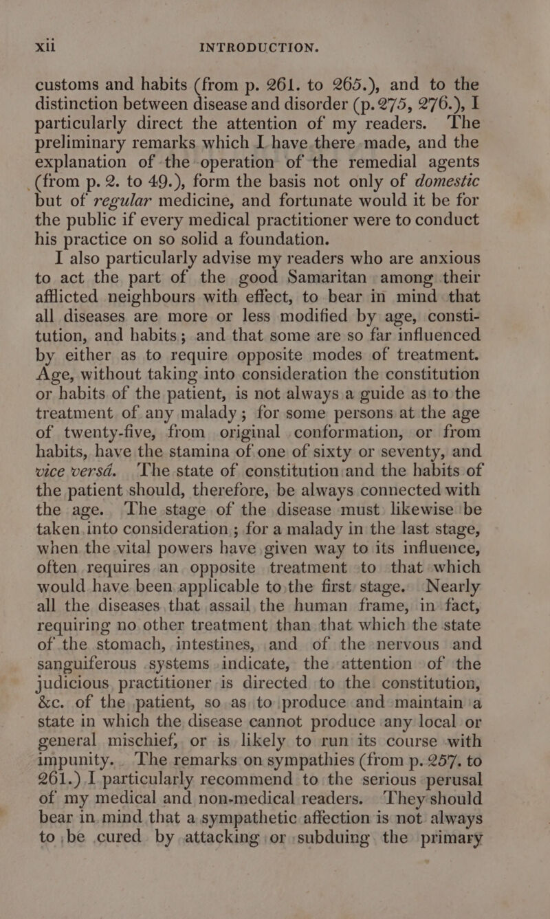 customs and habits (from p. 261. to 265.), and to the distinction between disease and disorder (p.275, 276.), I particularly direct the attention of my readers. The preliminary remarks which I have.there made, and the explanation of the operation of the remedial agents (from p. 2. to 49.), form the basis not only of domestic but of regular medicine, and fortunate would it be for the public if every medical practitioner were to conduct his practice on so solid a foundation. I also particularly advise my readers who are anxious to act the part of the good Samaritan among their afflicted neighbours with effect, to bear in mind that all diseases are more or less modified by age, consti- tution, and habits; and that some are so far influenced by either as to require opposite modes of treatment. Age, without taking into consideration the constitution or habits. of the patient, is not always,a guide as'to the treatment of any malady; for some persons at the age of twenty-five, from original conformation, or from habits, have the stamina of.one of sixty or seventy, and vice versd. The state of constitution:and the habits of the patient should, therefore, be always connected with the age. The stage of the disease must) likewise ‘be taken.into consideration; for a malady in the last stage, when the vital powers have given way to its influence, often requires an. opposite treatment to that which would. have been applicable to,the first; stage. Nearly all the diseases that assail,the human frame, in fact, requiring no. other treatment than that which the state of the stomach, intestines, and of the nervous and sanguiferous systems »indicate, the attention of the judicious, practitioner is directed to the constitution, &amp;c. of the patient, so.as to produce and maintain ‘a state in which the disease cannot produce any local or general mischief, or is likely to run its course -with impunity... The remarks on sympathies (from p. 257. to 261.) 1 particularly recommend to the serious perusal of my medical and non-medical readers. ‘They:should bear in, mind that a sympathetic affection is not always to ,be cured. by attacking or subduing the primary