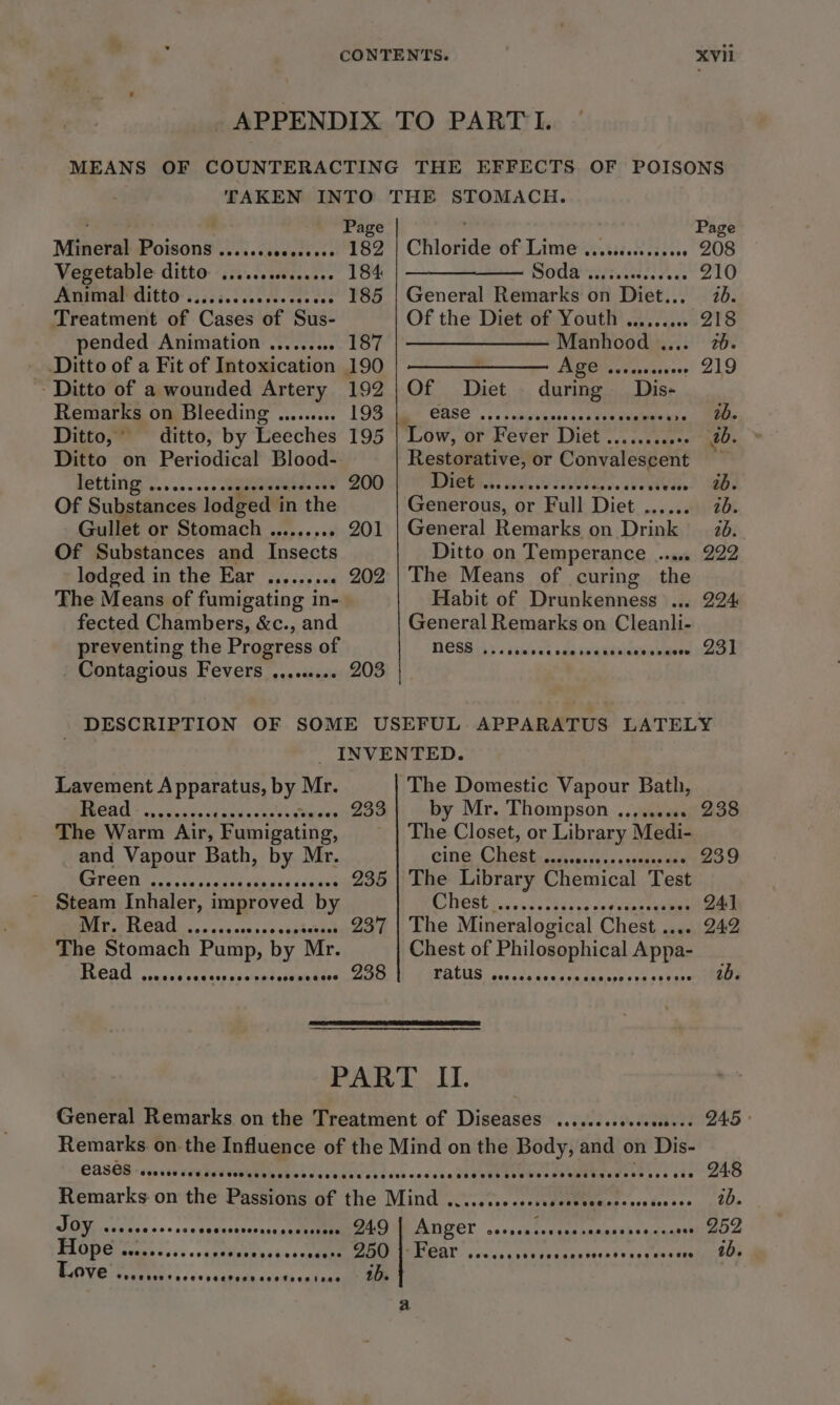 APPENDIX TO PARTI. MEANS OF COUNTERACTING THE EFFECTS OF POISONS Contagious Fevers 203 eee e0ened TAKEN INTO THE STOMACH. Page Page Mineral Poisons ..... Saeaectns « 182 | Chloride of Lime ............+0 208 Vegetable ditto ......0 184 OU Getcar ce 210 Animal ditto .. seseeeeesee 185 | General Remarks on Diet... 70. Treatment of ‘Cases of Sus- Of the Diet of Youth ......... 218 pended Animation .......... 187 | ———————— Manhood .... 72. Ditto of a Fit of Intoxication 190 | ———————— Age .......s000- 219 ~ Ditto of a wounded Artery 192 | Of Diet canbe Dis- Remarks on Bleeding ......... 193 CASE... 03 Joslgie isa &lt; Mee Ditto,’ ditto, by Leeches 195 | Low, or Fével Ditee cegemth ised ub. Ditto on Periodical Blood- a or Convalescent — letting .. - 200 Diet .. ae Baie 0B. Of Substances lodged i in the Generous, | or Full Diet .. 2b. Gullet or Stomach .......... 201 | General Remarks on Drink : 2b. Of Substances and Insects Ditto on Temperance ...... 222 lodged in the Ear ........ . 202 | The Means of curing the The Means of fumigating in- Habit of Drunkenness ... 224 fected Chambers, &amp;c., and General Remarks on Cleanli- preventing the Progress of NESS )) &lt;ssnince sae dn'g ksaicamobiders OE Lavement Apparatus, by. Mr. | The Domestic Vapour Bath, PRCA sais cc sa sone cuabicumdes 933 by Mr. Thompson ......... 238 The Warm Air, Fumigating, — | The Closet, or Library Medi- and Vapour Bath, by Mr. cine Chest .. onsse 239 Green ........ .. 235 | The Library Chemical Test ~ Steam Inhaler, improved by aT eps eee vert 24) Mr. Read . See . 237 | The Mineralogical Chest .... 242 The Stomach Pump, by Mr. Chest of ues Appa BV COtE: cswnsarntetesdstgats sanadsee 200 ratus ... respons PART It. General Remarks on the Treatment of Diseases .......seseeee.-. 245 Remarks on the Influence of the Mind on the Body, Saar) on Die: CASS scartevegpeteeWieiberdccdeveredecs ceseee Ja aett seebesveematncdens eve ete 248 Remarks on the Passions of the Mind . TePUECeaapeosstesces te JOY, vices Scere! aeiaes rove 249 Borer od asReaMemananaat® s etaad tUTGRA Hope ee eee eee sce see vevecers 250 Fear COC ORe ORT HER ODE PETE OD O00 O88 SFO 1b. Love Core Foeetocerare eeetessive 1b.