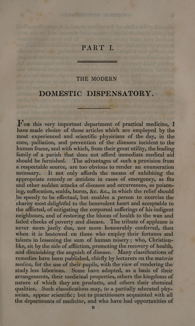 THE MODERN DOMESTIC DISPENSATORY. For this very important department of practical medicine, I have made choice of those articles which are employed by the most experienced and scientific physicians of the day, in the cure, palliation, and prevention of the diseases incident to the human frame, and with which, from their great utility, the leading family of a parish that does not afford immediate medical \aid should be furnished. The advantages of such a provision from a respectable source, are too obvious to render an enumeration necessary. It not only affords the means of exhibiting the appropriate remedy or antidote in cases of emergency, as fits and other sudden attacks of diseases and occurrences, as poison- ing, suffocation, scalds, burns, &amp;c. &amp;c., in which the relief should be speedy to be effectual, but enables a person to exercise the charity most delightful to the benevolent heart and acceptable to the afflicted, of mitigating the corporeal sufferings of his indigent neighbours, and of restoring the bloom of health to the wan and faded cheeks of poverty and disease. ‘The tribute of applause is never more justly due, nor more honourably conferred, than when it is bestowed on those who employ their fortunes and talents in lessening the sum of human misery ; who, Christian- like, sit by the side of affliction, promoting the recovery of health, and: diminishing the anguish of disease. Many classifications of remedies have been published, chiefly by lecturers on the materia medica, for the use of their pupils, with the view of rendering the study less laborious. Some have adopted, as a basis of their arrangements, their medicinal properties, others the kingdoms of nature of which they are products, and others their chemical qualities. Such classifications may, to a partially educated phy- sician, appear scientific; but to practitioners acquainted with all the departments of medicine, and who have had opportunities of B