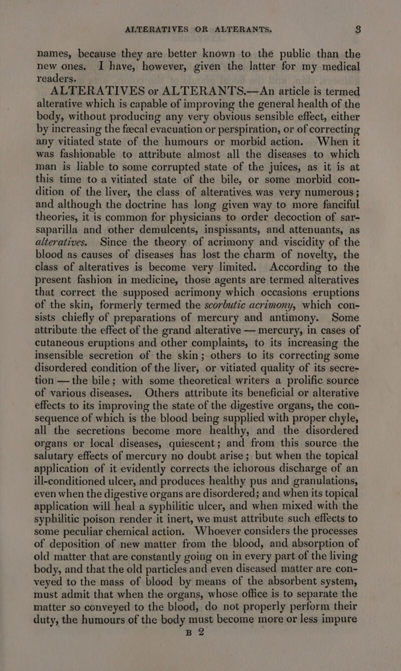 names, because they are better known to the public than the new ones. I have, however, given the latter for my medical readers. ALTERATIVES or ALTERANTS.—An article is termed alterative which is capable of improving the general health of the body, without producing any very obvious sensible effect, either by increasing the feecal evacuation or perspiration, or of correcting any vitiated state of the humours or morbid action. When it was fashionable to attribute almost all the diseases to which man is liable to some corrupted state of the juices, as it is at this time to a vitiated state of the bile, or some morbid con- dition of the liver, the class of alteratives. was very numerous ; and although the doctrine has long given way to more fanciful theories, it is common for physicians to order decoction of sar- saparilla and other demulcents, inspissants, and attenuants, as alteratives. Since the theory of acrimony and viscidity of the blood as causes of diseases has lost the charm of novelty, the class of alteratives is become very limited. According to the present fashion in medicine, those agents are termed alteratives that correct the supposed acrimony which occasions eruptions of the skin, formerly termed the scorbutic acrimony, which con- sists chiefly of preparations of mercury and antimony. Some attribute the effect of the grand alterative — mercury, in cases of cutaneous eruptions and other complaints, to its increasing the insensible secretion of the skin; others to its correcting some disordered condition of the liver, or vitiated quality of its secre- tion —the bile; with some theoretical writers a prolific source of various diseases. Others attribute its beneficial or alterative effects to its improving the state of the digestive organs, the con- sequence of which is the blood being supplied with proper chyle, all the secretions become more healthy, and the disordered organs or local diseases, quiescent; and from this source the salutary effects of mercury no doubt arise; but when the topical application of it evidently corrects the ichorous discharge of an ill-conditioned ulcer, and produces healthy pus and granulations, even when the digestive organs are disordered; and when its topical application will heal a syphilitic ulcer, and when mixed with the syphilitic poison render it inert, we must attribute such effects to some peculiar chemical action. Whoever considers the processes of deposition of new matter from the blood, and absorption of old matter that are constantly going on in every part of the living body, and that the old particles and even diseased matter are con- veyed to the mass of blood by means of the absorbent system, must admit that when the organs, whose office is to separate the matter so conveyed to the blood, do not properly perform their duty, the humours of the body must become more or less impure B 2