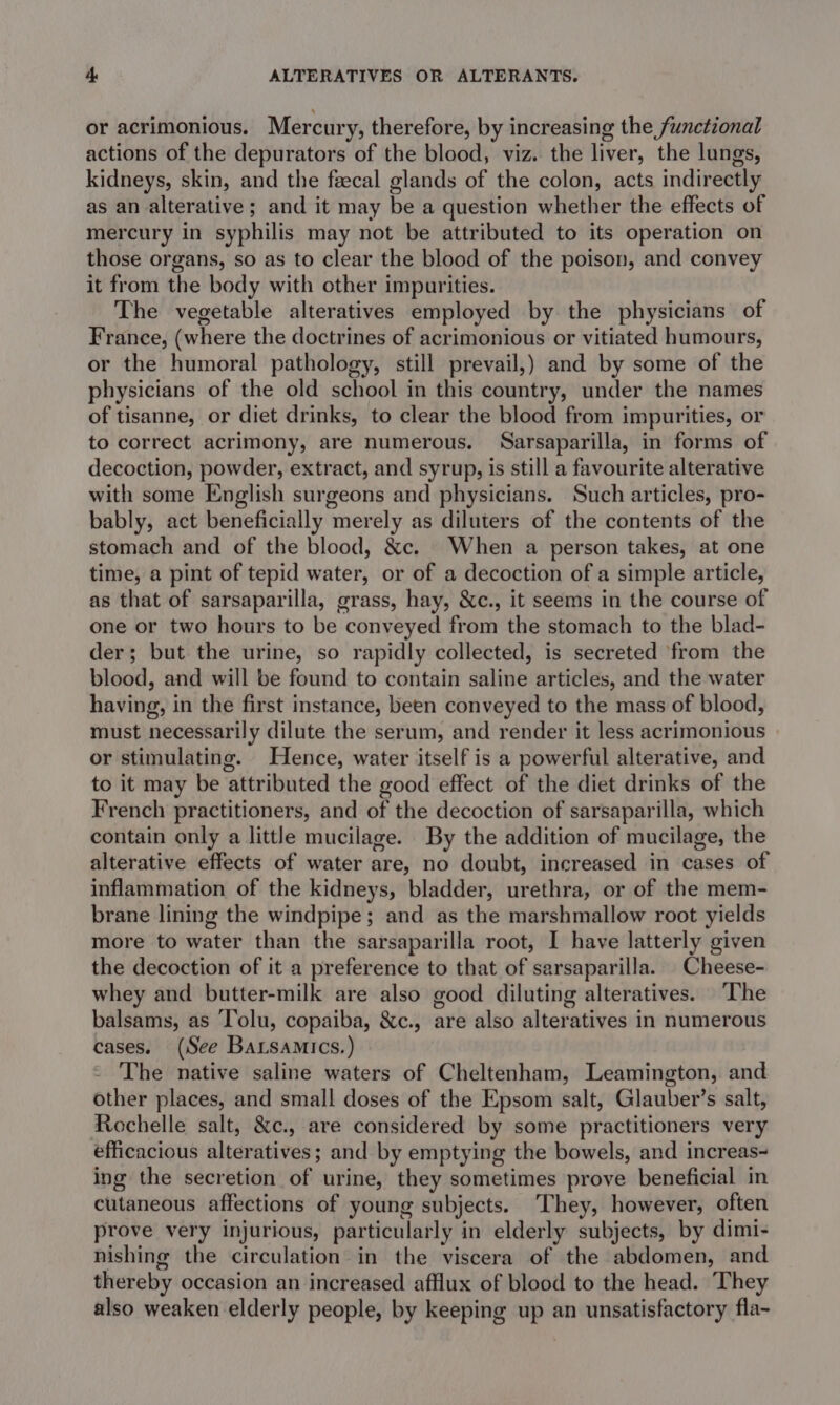 or acrimonious. Mercury, therefore, by increasing the functional actions of the depurators of the blood, viz. the liver, the lungs, kidneys, skin, and the feecal glands of the colon, acts indirectly as an alterative; and it may be a question whether the effects of mercury in syphilis may not be attributed to its operation on those organs, so as to clear the blood of the poison, and convey it from the body with other impurities. The vegetable alteratives employed by the physicians of France, (where the doctrines of acrimonious or vitiated humours, or the humoral pathology, still prevail,) and by some of the physicians of the old school in this country, under the names of tisanne, or diet drinks, to clear the blood from impurities, or to correct acrimony, are numerous. Sarsaparilla, in forms of decoction, powder, extract, and syrup, is still a favourite alterative with some English surgeons and physicians. Such articles, pro- bably, act beneficially merely as diluters of the contents of the stomach and of the blood, &amp;c. When a person takes, at one time, a pint of tepid water, or of a decoction of a simple article, as that of sarsaparilla, grass, hay, &amp;c., it seems in the course of one or two hours to be conveyed from the stomach to the blad- der; but the urine, so rapidly collected, is secreted from the blood, and will be found to contain saline articles, and the water having, in the first instance, been conveyed to the mass of blood, must necessarily dilute the serum, and render it less acrimonious or stimulating. Hence, water itself is a powerful alterative, and to it may be attributed the good effect of the diet drinks of the French practitioners, and of the decoction of sarsaparilla, which contain only a little mucilage. By the addition of mucilage, the alterative effects of water are, no doubt, increased in cases of inflammation of the kidneys, bladder, urethra, or of the mem- brane lining the windpipe; and as the marshmallow root yields more to water than the sarsaparilla root, I have latterly given the decoction of it a preference to that of sarsaparilla. Cheese- whey and butter-milk are also good diluting alteratives. ‘The balsams, as Tolu, copaiba, &amp;c., are also alteratives in numerous cases. (See Barsamics.) The native saline waters of Cheltenham, Leamington, and other places, and small doses of the Epsom salt, Glauber’s salt, Rochelle salt, &amp;c., are considered by some practitioners very efficacious alteratives; and by emptying the bowels, and increas ing the secretion of urine, they sometimes prove beneficial in cutaneous affections of young subjects. They, however, often prove very injurious, particularly in elderly subjects, by dimi- nishing the circulation in the viscera of the abdomen, and thereby occasion an increased afflux of blood to the head. They also weaken elderly people, by keeping up an unsatisfactory fla-