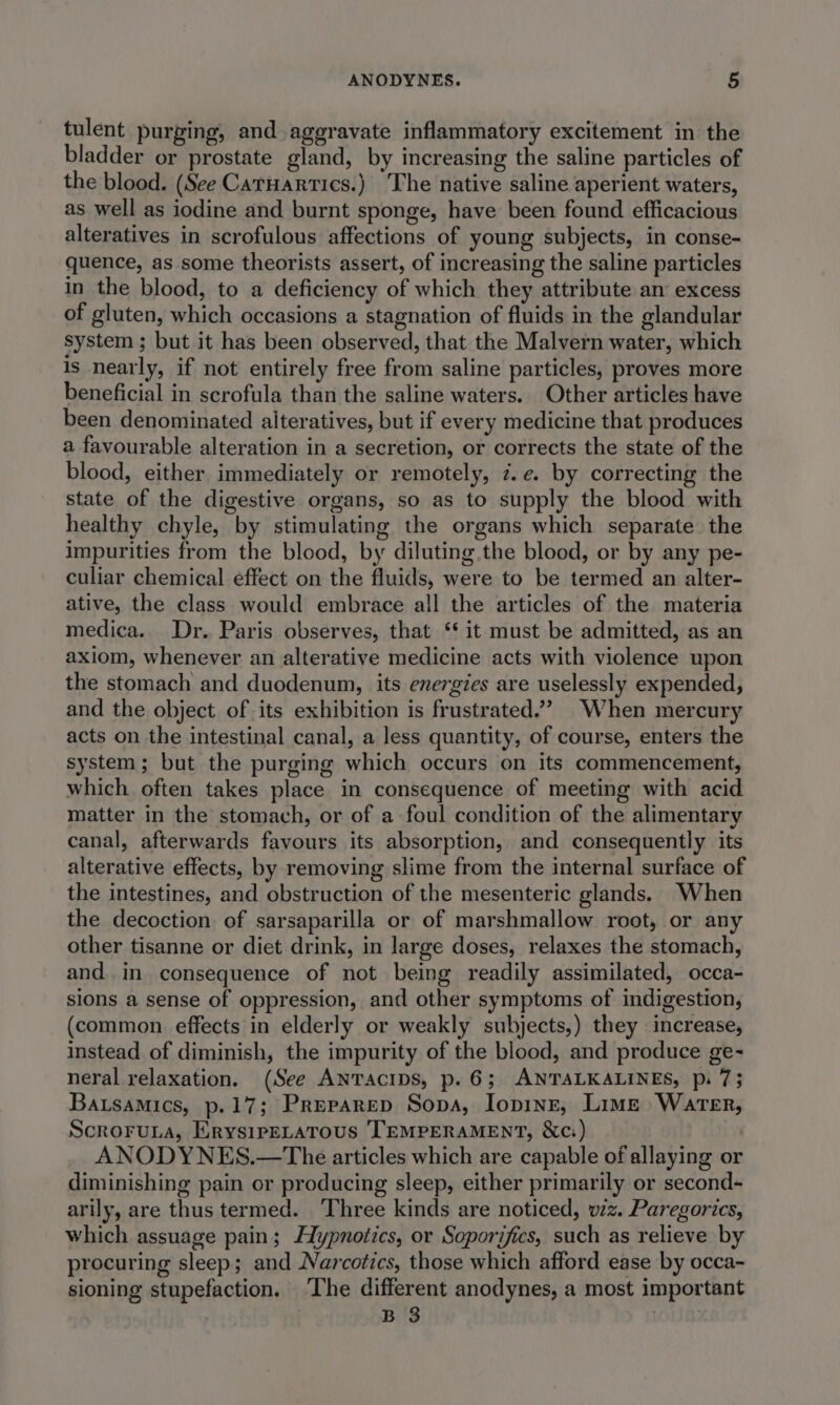 tulent purging, and aggravate inflammatory excitement in the bladder or prostate gland, by increasing the saline particles of the blood. (See Catuartics.) The native saline aperient waters, as well as iodine and burnt sponge, have been found efficacious alteratives in scrofulous affections of young subjects, in conse- quence, as some theorists assert, of increasing the saline particles in the blood, to a deficiency of which they attribute an excess of gluten, which occasions a stagnation of fluids in the glandular system ; but it has been observed, that the Malvern water, which is nearly, if not entirely free from saline particles, proves more beneficial in scrofula than the saline waters. Other articles have been denominated aiteratives, but if every medicine that produces a favourable alteration in a secretion, or corrects the state of the blood, either immediately or remotely, z.e. by correcting the state of the digestive organs, so as to supply the blood with healthy chyle, by stimulating the organs which separate the impurities from the blood, by diluting the blood, or by any pe- culiar chemical effect on the fluids, were to be termed an alter- ative, the class would embrace all the articles of the materia medica. Dr. Paris observes, that ‘* it must be admitted, as an axiom, whenever an alterative medicine acts with violence upon the stomach and duodenum, its energies are uselessly expended, and the object of its exhibition is frustrated.’ When mercury acts on the intestinal canal, a less quantity, of course, enters the system; but the purging which occurs on its commencement, which often takes place in consequence of meeting with acid matter in the stomach, or of a foul condition of the alimentary canal, afterwards favours its absorption, and consequently its alterative effects, by removing slime from the internal surface of the intestines, and obstruction of the mesenteric glands. When the decoction of sarsaparilla or of marshmallow root, or any other tisanne or diet drink, in large doses, relaxes the stomach, and. in consequence of not being readily assimilated, occa- sions a sense of oppression, and other symptoms of indigestion, (common effects in elderly or weakly subjects,) they increase, instead of diminish, the impurity of the blood, and produce ge- neral relaxation. (See ANTAcIDS, p.6; ANTALKALINES, p. 73 Bausamics, p.17; Preparep Sopa, Iopinr, Lime Warer, ScroruLa, ErysirELatous TEMPERAMENT, &amp;c:) ANODYNES.—The articles which are capable of allaying or diminishing pain or producing sleep, either primarily or second- arily, are thus termed. Three kinds are noticed, wz. Paregorics, which assuage pain; Hypnotics, or Soporifics, such as relieve by procuring sleep; and Narcotics, those which afford ease by occa~- sioning stupefaction. ‘The different anodynes, a most important B 3