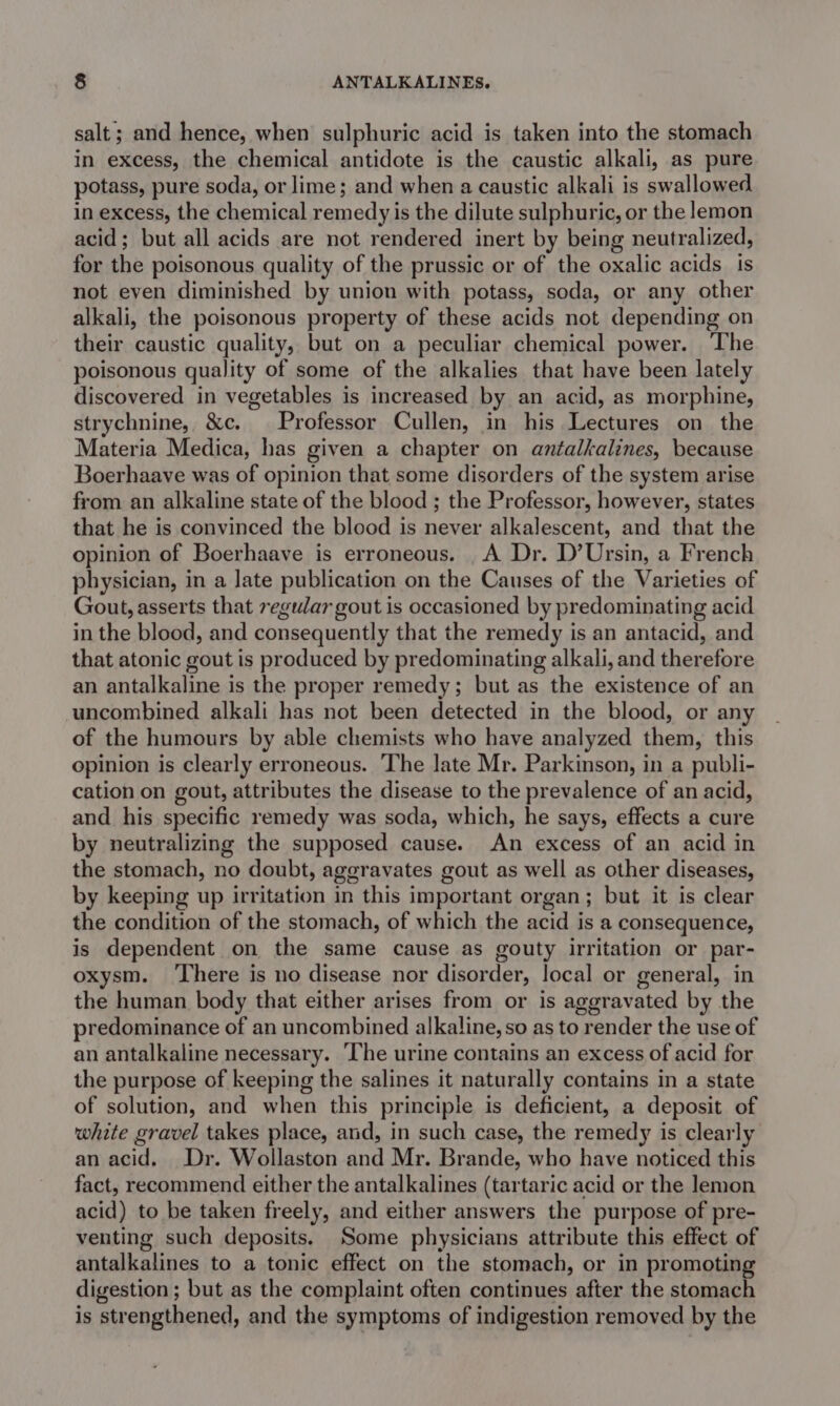 salt; and hence, when sulphuric acid is taken into the stomach in excess, the chemical antidote is the caustic alkali, as pure potass, pure soda, or lime; and when a caustic alkali is swallowed in excess, the chemical remedy is the dilute sulphuric, or the lemon acid; but all acids are not rendered inert by being neutralized, for the poisonous quality of the prussic or of the oxalic acids is not even diminished by union with potass, soda, or any other alkali, the poisonous property of these acids not depending on their caustic quality, but on a peculiar chemical power. The poisonous quality of some of the alkalies that have been lately discovered in vegetables is increased by an acid, as morphine, strychnine, &amp;c. Professor Cullen, in his Lectures on the Materia Medica, has given a chapter on antalkalines, because Boerhaave was of opinion that some disorders of the system arise from an alkaline state of the blood ; the Professor, however, states that he is convinced the blood is never alkalescent, and that the opinion of Boerhaave is erroneous. A Dr. D’Ursin, a French physician, in a late publication on the Causes of the Varieties of Gout, asserts that regular gout is occasioned by predominating acid in the blood, and consequently that the remedy is an antacid, and that atonic gout is produced by predominating alkali, and therefore an antalkaline is the proper remedy; but as the existence of an uncombined alkali has not been detected in the blood, or any of the humours by able chemists who have analyzed them, this opinion is clearly erroneous. The late Mr. Parkinson, in a publi- cation on gout, attributes the disease to the prevalence of an acid, and his specific remedy was soda, which, he says, effects a cure by neutralizing the supposed cause. An excess of an acid in the stomach, no doubt, aggravates gout as well as other diseases, by keeping up irritation in this important organ; but it is clear the condition of the stomach, of which the acid is a consequence, is dependent on the same cause as gouty irritation or par- oxysm. ‘There is no disease nor disorder, local or general, in the human body that either arises from or is aggravated by the predominance of an uncombined alkaline, so as to render the use of an antalkaline necessary. ‘The urine contains an excess of acid for the purpose of keeping the salines it naturally contains in a state of solution, and when this principle is deficient, a deposit of white gravel takes place, and, in such case, the remedy is clearly an acid. Dr. Wollaston and Mr. Brande, who have noticed this fact, recommend either the antalkalines (tartaric acid or the lemon acid) to be taken freely, and either answers the purpose of pre- venting such deposits. Some physicians attribute this effect of antalkalines to a tonic effect on the stomach, or in promoting digestion ; but as the complaint often continues after the stomach is strengthened, and the symptoms of indigestion removed by the