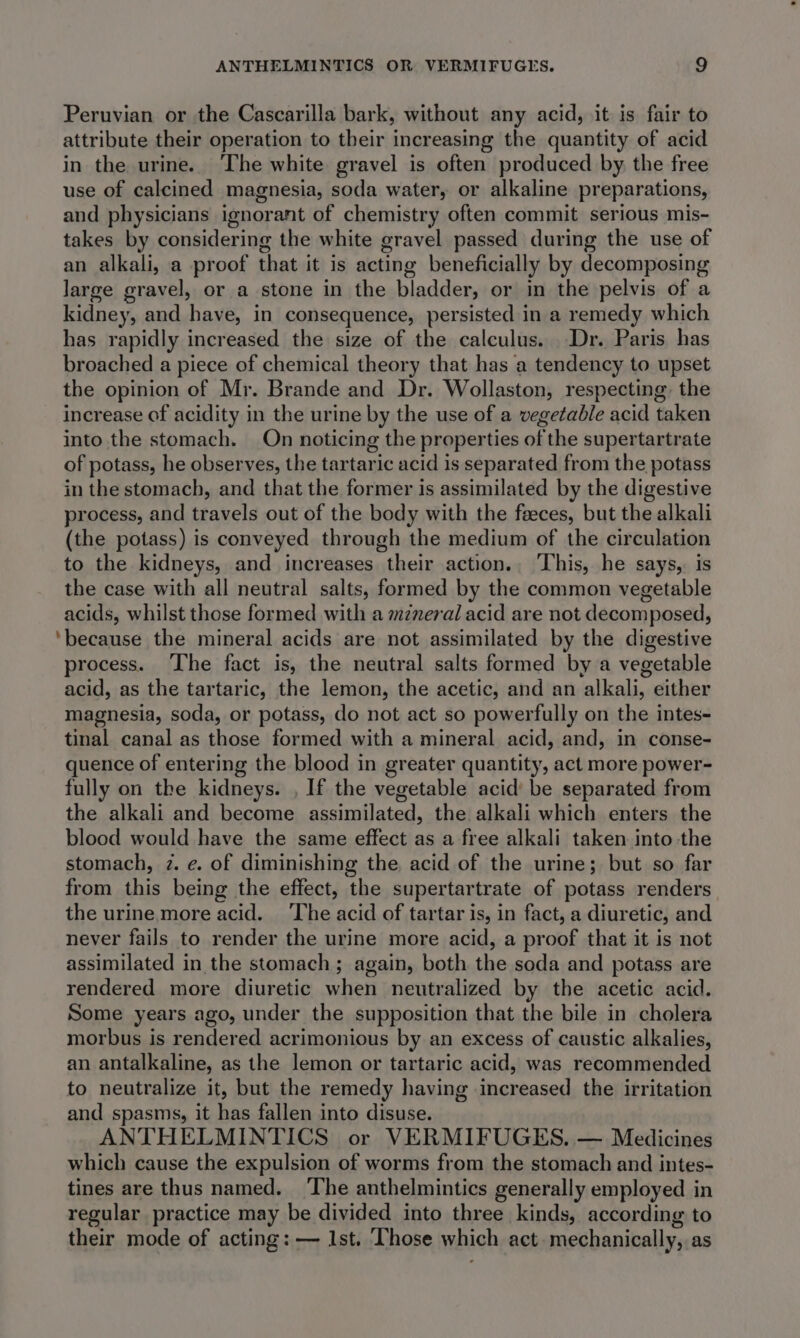 Peruvian or the Cascarilla bark, without any acid, it is fair to attribute their operation to their increasing the quantity of acid in the urine. The white gravel is often produced by the free use of calcined magnesia, soda water, or alkaline preparations, and physicians ignorant of chemistry often commit serious mis- takes by considering the white gravel passed during the use of an alkali, a proof that it is acting beneficially by decomposing large gravel, or a stone in the bladder, or in the pelvis of a kidney, and have, in consequence, persisted in a remedy which has rapidly increased the size of the calculus. Dr. Paris has broached a piece of chemical theory that has a tendency to upset the opinion of Mr. Brande and Dr. Wollaston, respecting the increase of acidity in the urine by the use of a vegetable acid taken into the stomach. On noticing the properties of the supertartrate of potass, he observes, the tartaric acid is separated from the potass in the stomach, and that the former is assimilated by the digestive process, and travels out of the body with the faeces, but the alkali (the potass) is conveyed through the medium of the circulation to the kidneys, and increases their action.. ‘This, he says, is the case with all neutral salts, formed by the common vegetable acids, whilst those formed with a mzneral acid are not decomposed, ‘because the mineral acids are not assimilated by the digestive process. ‘The fact is, the neutral salts formed by a vegetable acid, as the tartaric, the lemon, the acetic, and an alkali, either magnesia, soda, or potass, do not act so powerfully on the intes- tinal canal as those formed with a mineral acid, and, in conse- quence of entering the blood in greater quantity, act more power- fully on the kidneys. , If the vegetable acid’ be separated from the alkali and become assimilated, the alkali which enters the blood would have the same effect as a free alkali taken into the stomach, 2. e. of diminishing the acid of the urine; but so far from this being the effect, the supertartrate of potass renders the urine more acid. The acid of tartar is, in fact, a diuretic, and never fails to render the urine more acid, a proof that it is not assimilated in the stomach; again, both the soda and potass are rendered more diuretic when neutralized by the acetic acid. Some years ago, under the supposition that the bile in cholera morbus is rendered acrimonious by an excess of caustic alkalies, an antalkaline, as the lemon or tartaric acid, was recommended to neutralize it, but the remedy having increased the irritation and spasms, it has fallen into disuse. ANTHELMINTICS or VERMIFUGES. — Medicines which cause the expulsion of worms from the stomach and intes- tines are thus named. The anthelmintics generally employed in regular practice may be divided into three kinds, according to their mode of acting: — Ist. Those which act. mechanically, as