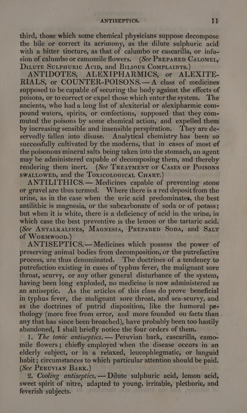 third, those which some chemical physicians suppose decompose the bile or correct its acrimony, as the dilute sulphuric acid with a bitter tincture, as that of calumbo or cascarilla, or infu- sion of calumbo or camomile flowers. (See PREPARED CaLoMEL, Dixure Sutpsuric Acip, and Birious Comp.atnts.) ANTIDOTES, ALEXIPHARMICS, or ALEXITE- RIALS, or COUNTER-POISONS.— A class of medicines supposed to be capable of securing the body against the effects of poisons, or to correct or expel those which enter the system. The ancients, who had a long list of alexiterial or alexipharmic com- pound waters, spirits, or confections, supposed that they com- muted the poisons by some chemical action, and expelled them by increasing sensible and insensible perspiration. ‘They are de- servedly fallen into disuse. Analytical chemistry has been so successfully cultivated by the moderns, that in cases of most ef the poisonous mineral salts being taken into the stomach, an agent may be administered capable of decomposing them, and thereby rendering them inert. (See ‘TREATMENT oF Cases oF Porsons SWALLOWED, and the ToxicoLoGicaL CHART.) ANTILITHICS.— Medicines capable of preventing stone or gravel are thus termed. Where there isa red deposit from the urine, as in the case when the uric acid predominates, the best antilithic is magnesia, or the subcarbonate of soda or of potass; but when it is white, there is a deficiency of acid in the urine, in which case the best preventive is the lemon or the tartaric acid. (See AnTaALKALINEs, Maanesta, Preparep Sopa, and Sar of Wormwoop.) ANTISEPTICS.— Medicines which possess the power of preserving animal bodies from decomposition, or the putrefactive process, are thus denominated. ‘The doctrines of a tendency to putrefaction existing in cases of typhus fever, the malignant sore throat, scurvy, or any other general disturbance of the system, having been long exploded, no medicine is now administered as an antiseptic. As the articles of this class do prove beneficial in typhus fever, the malignant sore throat, and sea-scurvy, and as the doctrines of putrid disposition, like the humoral pa- thology (more free from error, and more founded on facts than . any that has since been broached), have probably been too hastily abandoned, I shall briefly notice the four orders of them. 1. The tonic antiseptics.— Peruvian bark, cascarilla, camo- mile flowers; chiefly employed when the disease occurs in an elderly subject, or in a relaxed, leucophlegmatic, or languid habit ; circumstances to which particular attention should be paid. (See Peruvian Bark.) , 2. Cooling antiseptics. — Dilute sulphuric acid, lemon acid, sweet spirit of nitre, adapted to young, irritable, plethoric, and feverish subjects.