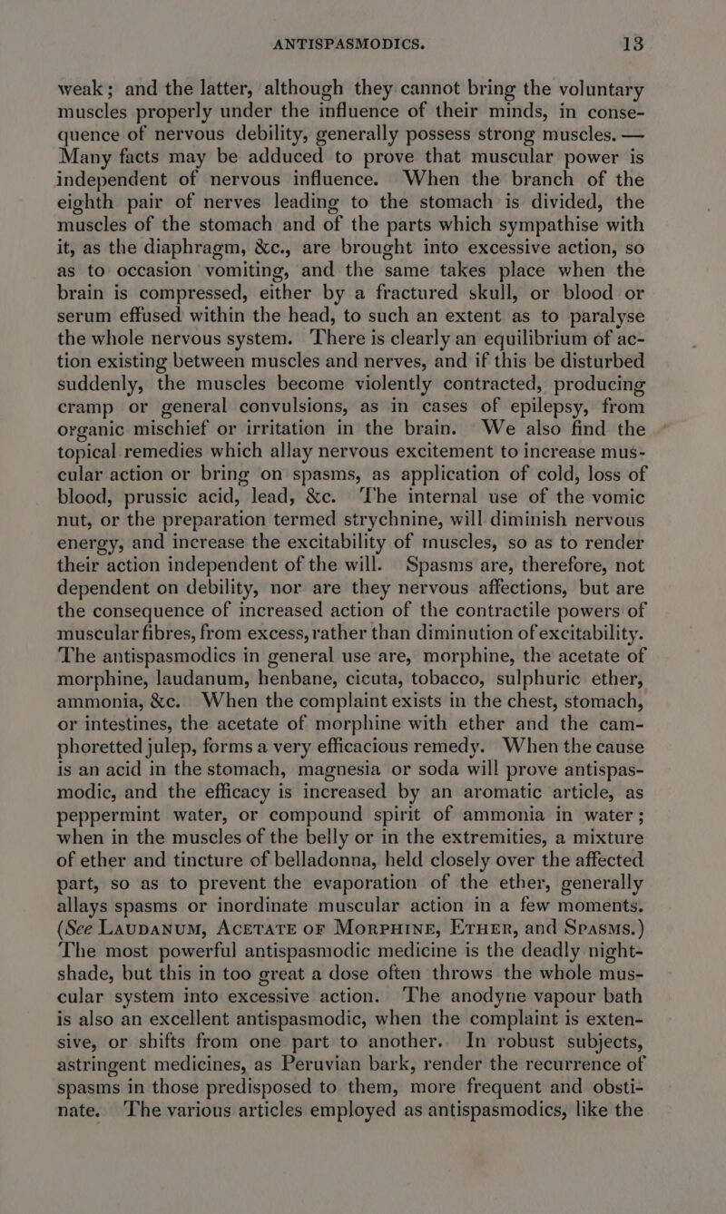 weak ; and the latter, although they cannot bring the voluntary muscles properly under the influence of their minds, in conse- quence of nervous debility, generally possess strong muscles. — Many facts may be adduced to prove that muscular power is independent of nervous influence. When the branch of the eighth pair of nerves leading to the stomach is divided, the muscles of the stomach and of the parts which sympathise with it, as the diaphragm, &amp;c., are brought into excessive action, so as to occasion vomiting, and the same takes place when the brain is compressed, either by a fractured skull, or blood or serum effused within the head, to such an extent as to paralyse the whole nervous system. There is clearly an equilibrium of ac- tion existing between muscles and nerves, and if this be disturbed suddenly, the muscles become violently contracted, producing cramp or general convulsions, as in cases of epilepsy, from organic mischief or irritation in the brain. We also find the topical remedies which allay nervous excitement to increase mus- cular action or bring on spasms, as application of cold, loss of blood, prussic acid, lead, &amp;c. ‘The internal use of the vomic nut, or the preparation termed strychnine, will diminish nervous energy, and increase the excitability of tnuscles, so as to render their action independent of the will. Spasms are, therefore, not dependent on debility, nor are they nervous affections, but are the consequence of increased action of the contractile powers of muscular fibres, from excess, rather than diminution of excitability. The antispasmodics in general use are, morphine, the acetate of morphine, laudanum, henbane, cicuta, tobacco, sulphuric ether, ammonia, &amp;c. When the complaint exists in the chest, stomach, or intestines, the acetate of morphine with ether and the cam- phoretted julep, forms a very efficacious remedy. When the cause is an acid in the stomach, magnesia or soda will prove antispas- modic, and the efficacy is increased by an aromatic article, as peppermint water, or compound spirit of ammonia in water ; when in the muscles of the belly or in the extremities, a mixture of ether and tincture of belladonna, held closely over the affected part, so as to prevent the evaporation of the ether, generally allays spasms or inordinate muscular action in a few moments. (See Laupanum, Acetate or Morputine, Erner, and Spasms.) The most powerful antispasmodic medicine is the deadly night- shade, but this in too great a dose often throws the whole mus- cular system into excessive action. ‘The anodyne vapour bath is also an excellent antispasmodic, when the complaint is exten- sive, or shifts from one part to another.. In robust subjects, astringent medicines, as Peruvian bark, render the recurrence of spasms in those predisposed to them, more frequent and obsti- nate. ‘The various articles employed as antispasmodics, like the