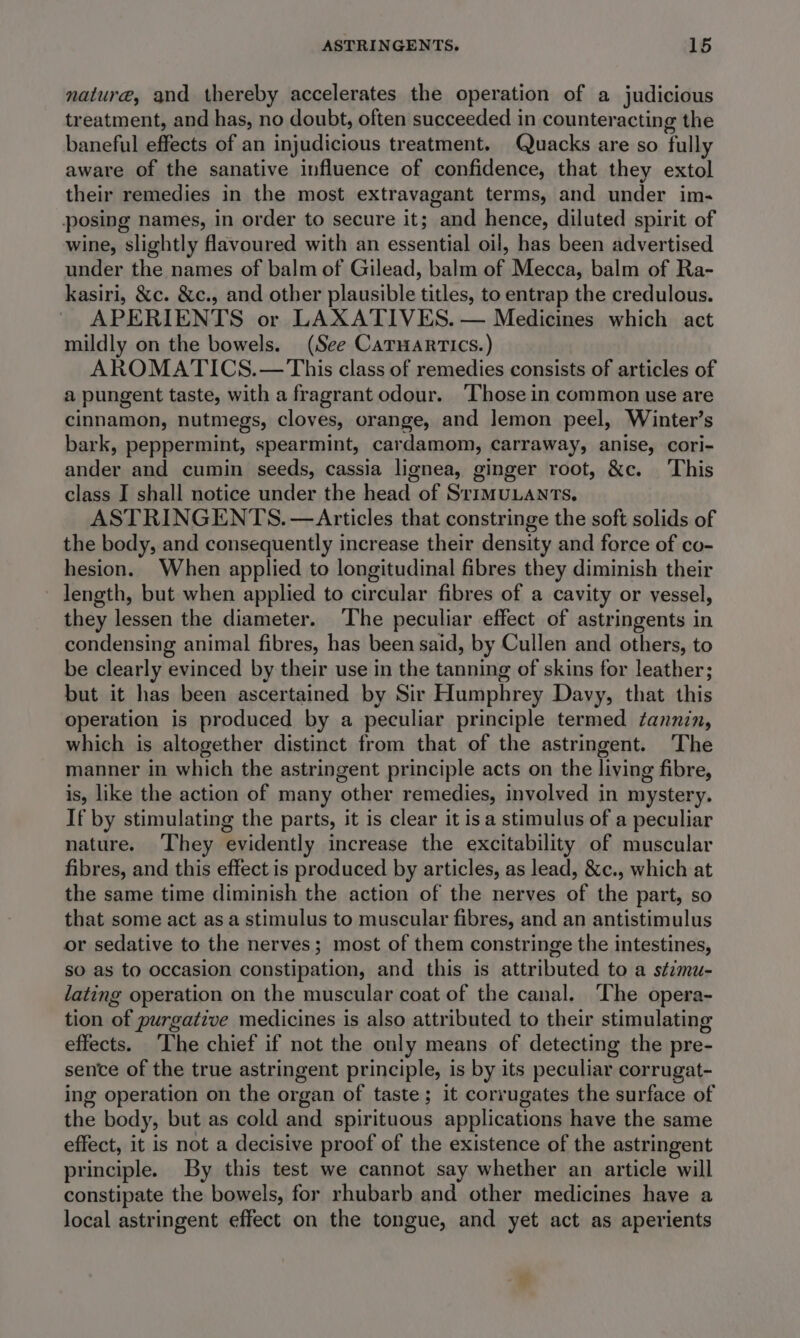 nature, and thereby accelerates the operation of a judicious treatment, and has, no doubt, often succeeded in counteracting the baneful effects of an injudicious treatment. Quacks are so fully aware of the sanative influence of confidence, that they extol their remedies in the most extravagant terms, and under im- posing names, in order to secure it; and hence, diluted spirit of wine, slightly flavoured with an essential oil, has been advertised under the names of balm of Gilead, balm of Mecca, balm of Ra- kasiri, &amp;c. &amp;c., and other plausible titles, to entrap the credulous. APERIENTS or LAXATIVES. — Medicines which act mildly on the bowels. (See Caruarrics.) AROMATICS. — This class of remedies consists of articles of a pungent taste, with a fragrant odour. ‘Those in common use are cinnamon, nutmegs, cloves, orange, and lemon peel, Winter’s bark, peppermint, spearmint, cardamom, carraway, anise, cori- ander and cumin seeds, cassia lignea, ginger root, &amp;c. ‘This class J shall notice under the head of SrimuLants, ASTRINGENTS. —Articles that constringe the soft solids of the body, and consequently increase their density and force of co- hesion. When applied to longitudinal fibres they diminish their ~ length, but when applied to circular fibres of a cavity or vessel, they lessen the diameter. ‘The peculiar effect of astringents in condensing animal fibres, has been said, by Cullen and others, to be clearly evinced by their use in the tanning of skins for leather; but it has been ascertained by Sir Humphrey Davy, that this operation is produced by a peculiar principle termed tannin, which is altogether distinct from that of the astringent. The manner in which the astringent principle acts on the living fibre, is, like the action of many other remedies, involved in mystery. If by stimulating the parts, it is clear it isa stimulus of a peculiar nature. They evidently increase the excitability of muscular fibres, and this effect is produced by articles, as lead, &amp;c., which at the same time diminish the action of the nerves of the part, so that some act as a stimulus to muscular fibres, and an antistimulus or sedative to the nerves; most of them constringe the intestines, so as to occasion constipation, and this is attributed to a stimu- lating operation on the muscular coat of the canal. The opera- tion of purgative medicines is also attributed to their stimulating effects. ‘The chief if not the only means of detecting the pre- sence of the true astringent principle, is by its peculiar corrugat- ing operation on the organ of taste; it corrugates the surface of the body, but as cold and spirituous applications have the same effect, it is not a decisive proof of the existence of the astringent principle. By this test we cannot say whether an article will constipate the bowels, for rhubarb and other medicines have a local astringent effect on the tongue, and yet act as aperients