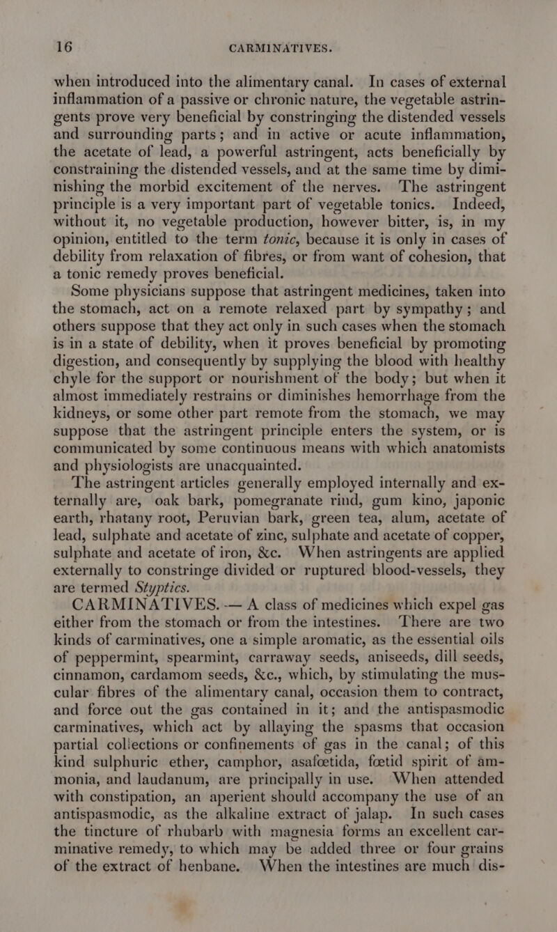 when introduced into the alimentary canal. In cases of external inflammation of a passive or chronic nature, the vegetable astrin- gents prove very beneficial by constringing the distended vessels and surrounding parts; and in active or acute inflammation, the acetate of lead, a powerful astringent, acts beneficially by constraining the distended vessels, and at the same time by dimi- nishing the morbid excitement of the nerves. The astringent principle is a very important part of vegetable tonics. Indeed, without it, no vegetable production, however bitter, is, in my opinion, entitled to the term fonic, because it is only in cases of debility from relaxation of fibres, or from want of cohesion, that a tonic remedy proves beneficial. Some physicians suppose that astringent medicines, taken into the stomach, act on a remote relaxed part by sympathy; and others suppose that they act only in such cases when the stomach is in a state of debility, when it proves beneficial by promoting digestion, and consequently by supplying the blood with healthy chyle for the support or nourishment of the body; but when it almost immediately restrains or diminishes hemorrhage from the kidneys, or some other part remote from the stomach, we may suppose that the astringent principle enters the system, or is communicated by some continuous means with which anatomists and physiologists are unacquainted. The astringent articles generally employed internally and ex- ternally are, oak bark, pomegranate rind, gum kino, japonic earth, rhatany root, Peruvian bark, green tea, alum, acetate of lead, sulphate and acetate of zinc, sulphate and acetate of copper, sulphate and acetate of iron, &amp;c. When astringents are applied externally to constringe divided or ruptured blood-vessels, they are termed Styptics. CARMINATIVES. -— A class of medicines which expel gas either from the stomach or from the intestines. ‘There are two kinds of carminatives, one a simple aromatic, as the essential oils of peppermint, spearmint, carraway seeds, aniseeds, dill seeds, cinnamon, cardamom seeds, &amp;c., which, by stimulating the mus- cular fibres of the alimentary canal, occasion them to contract, and force out the gas contained in it; and the antispasmodic carminatives, which act by allaying the spasms that occasion partial collections or confinements of gas in the canal; of this kind sulphuric ether, camphor, asafcetida, foetid spirit of am- monia, and laudanum, are principally in use. When attended with constipation, an aperient should accompany the use of an antispasmodic, as the alkaline extract of jalap. In such cases the tincture of rhubarb with magnesia forms an excellent car- minative remedy, to which may be added three or four grains of the extract of henbane. When the intestines are much dis-