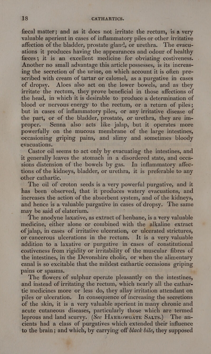 feecal matter; and as it does not irritate the rectum, is a very valuable aperient in cases of inflammatory piles or other irritative affection of the bladder, prostate glan2, or urethra. ‘The evacu- ations it produces having the appearances and odour of healthy feces; it is an excellent medicine for obviating costiveness. Another no small advantage this article possesses, is its increas- ing the secretion of the urine, on which account it is often pre- ‘scribed with cream of tartar or calomel, as a purgative in cases of dropsy. Aloes also act on the lower bowels, and as they irritate the rectum, they prove beneficial in those affections of the head, in which it is desirable to produce a determination of blood or nervous energy to the rectum, or a return of piles; but in cases of inflammatory piles, or any irritative disease of the part, or of the bladder, prostate, or urethra, they are im- proper. Senna also acts like jalap, but it operates more powerfully on the mucous membrane of the large intestines, occasioning griping pains, and slimy and sometimes bloody evacuations. Castor oil seems to act only by evacuating the intestines, and it generally leaves the stomach in a disordered state, and occa- sions distension of the bowels by gas. In inflammatory affec- tions of the kidneys, bladder, or arethin; it is preferable to any other cathartic. The oil of croton seeds is a very powerful purgative, and it has been observed, that it produces watery evacuations, and increases the action of the absorbent system, and of the kidneys, and hence is a valuable purgative in cases of dropsy. The same may be said of elaterium. The anodyne laxative, as extract of henbane, is a very valuable medicine, either alone or combined with the alkaline extract of jalap, in cases of irritative ulceration, or ulcerated strictures, or cancerous ulcerations in the rectum. It is a very valuable addition to a laxative or purgative in cases of constitutional costiveness from rigidity or irritability of the muscular fibres of the intestines, in the Devonshire cholic, or when the alimentary canal is so excitable that the mildest cathartic occasions griping pains or spasms. | The flowers of sulphur operate pleasantly on the intestines, and instead of irritating the rectum, which nearly all the cathar- tic medicines more or less do, they allay irritation attendant on piles or ulceration. In consequence of increasing the secretions of the skin, it is a very valuable aperient in many chronic and acute cutaneous diseases, particularly those which are termed leprous and land scurvy. (See Harroweate Sauts.) The an- cients had a class of purgatives which extended their influence to the brain; and which, by carrying off black bile, they supposed