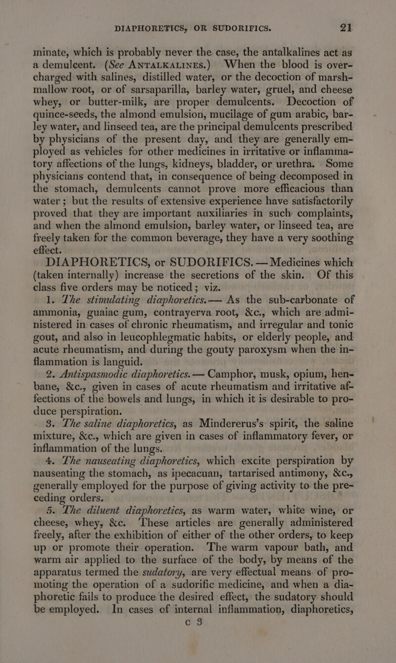 minate, which is probably never the case, the antalkalines act as a demulcent. (See ANTALKALINES.) When the blood is over- charged with salines, distilled water, or the decoction of marsh- mallow root, or of sarsaparilla, barley water, gruel, and cheese whey, or butter-milk, are proper demulcents. Decoction of quince-seeds, the almond emulsion, mucilage of gum arabic, bar- ley water, and linseed tea, are the principal demulcents prescribed by physicians of the present day, and they are generally em- ployed as vehicles for other medicines in irritative or inflamma- tory affections of the lungs, kidneys, bladder, or urethra. Some physicians contend that, in consequence of being decomposed in the stomach, demulcents cannot prove more efficacious than water; but the results of extensive experience have satisfactorily proved that they are important auxiliaries in such complaints, and when the almond emulsion, barley water, or linseed tea, are freely taken for the common beverage, they have a very soothing effect. DIAPHORETICS, or SUDORIFICS. — Medicines which (taken internally) increase the secretions of the skin. Of this. class five orders may be noticed ; viz. 1. The stimulating diaphoretics.—— As the sub-carbonate of ammonia, guaiac gum, contrayerva root, &amp;c., which are admi- nistered in cases of chronic rheumatism, and irregular and tonic gout, and also in leucophlegmatic habits, or elderly people, and acute rheumatism, and during the gouty paroxysm when the in- flammation is languid. 2. Antispasmodic diaphoretics. — Camphor, musk, opium, hen- bane, &amp;c., given in cases of acute rheumatism Hird irritative af- fections of the bowels and lungs, in which it is desirable to pro- duce perspiration. 3. The saline diaphoretics, as Mindererus’s spirit, the dilive mixture, &amp;c., which are given in cases of inflammatory fever, or inflammation of the lungs. 4. The nauseating diaphoretics, which excite perspiration by nauseating the deouribielit as ipecacuan, tartarised antimony, &amp;c., generally ‘employed for the purpose of giving activity to. the pre- ceding orders. 5. The diluent diaphoretics, as warm water, white wine, or cheese, whey, &amp;c. ‘These articles are generally administered freely, after the exhibition of either of the other orders, to keep up or promote their operation. ‘The warm vapour bath, and warm air applied to the surface of the body, by means of the apparatus termed the sudatory, are very effectual means: of pro- moting the operation of a sudorific medicine, and when a dia- phoretic fails to produce the desired effect, the sudatory should be employed. In cases of internal inflammation, diaphoretics, c 3