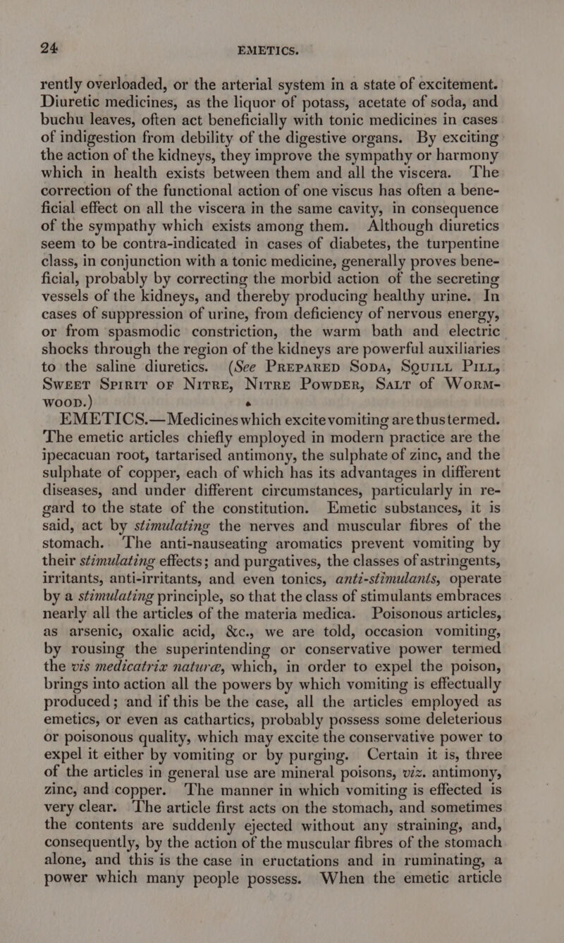 rently overloaded, or the arterial system in a state of excitement. Diuretic medicines, as the liquor of potass, acetate of soda, and buchu leaves, often act beneficially with tonic medicines in cases of indigestion from debility of the digestive organs. By exciting the action of the kidneys, they improve the sympathy or harmony which in health exists between them and all the viscera. The correction of the functional action of one viscus has often a bene- ficial effect on all the viscera in the same cavity, in consequence of the sympathy which exists among them. Although diuretics seem to be contra-indicated in cases of diabetes, the turpentine class, in conjunction with a tonic medicine, generally proves bene- ficial, probably by correcting the morbid action of the secreting vessels of the kidneys, and thereby producing healthy urine. In cases of suppression of urine, from deficiency of nervous energy, or from spasmodic constriction, the warm bath and electric shocks through the region of the kidneys are powerful auxiliaries to the saline diuretics. (See Preparep Sopa, Sguitit Pitz, Sweet Spirit or Nitre, Nitre Powper, Sart of Worm- Woon.) rs EMETICS.— Medicines which excite vomiting are thus termed. The emetic articles chiefly employed in modern practice are the ipecacuan root, tartarised antimony, the sulphate of zinc, and the sulphate of copper, each of which has its advantages in different diseases, and under different circumstances, particularly in re- gard to the state of the constitution. metic substances, it is said, act by st/mulating the nerves and muscular fibres of the stomach. ‘The anti-nauseating aromatics prevent vomiting by their stimulating effects; and purgatives, the classes of astringents, irritants, anti-irritants, and even tonics, anti-stimulants, operate by a stzmulating principle, so that the class of stimulants embraces | nearly all the articles of the materia medica. Poisonous articles, as arsenic, oxalic acid, &amp;c., we are told, occasion vomiting, by rousing the superintending or conservative power termed the vis medicatrix nature, which, in order to expel the poison, brings into action all the powers by which vomiting is effectually produced; and if this be the case, all the articles employed as emetics, or even as cathartics, probably possess some deleterious or poisonous quality, which may excite the conservative power to expel it either by vomiting or by purging. Certain it is, three of the articles in general use are mineral poisons, viz. antimony, zinc, and copper. ‘The manner in which vomiting is effected is very clear. The article first acts on the stomach, and sometimes the contents are suddenly ejected without any straining, and, consequently, by the action of the muscular fibres of the stomach alone, and this is the case in eructations and in ruminating, a power which many people possess. When the emetic article