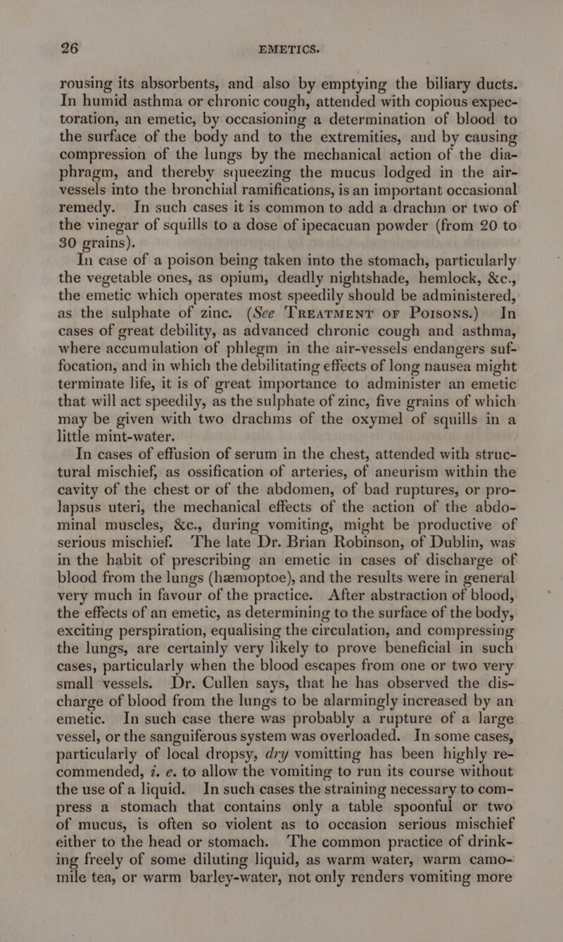 rousing its absorbents, and also by emptying the biliary ducts. In humid asthma or chronic cough, attended with copious expec- toration, an emetic, by occasioning a determination of blood to the surface of the body and to the extremities, and by causing compression of the lungs by the mechanical action of the dia- phragm, and thereby squeezing the mucus lodged in the air- vessels into the bronchial ramifications, is an important occasional remedy. Jn such cases it is common to add a drachin or two of the vinegar of squills to a dose of ipecacuan powder (from 20 to 30 grains). In case of a poison being taken into the stomach, particularly the vegetable ones, as opium, deadly nightshade, hemlock, &amp;c., the emetic which operates most speedily should be administered, as the sulphate of zinc. (See ‘TREATMENT oF Porsons.) In cases of great debility, as advanced chronic cough and asthma, where accumulation of phlegm in the air-vessels endangers suf- focation, and in which the debilitating effects of long nausea might terminate life, it is of great importance to administer an emetic that will act speedily, as the sulphate of zinc, five grains of which may be given with two drachms of the oxymel of squills in a little mint-water. In cases of effusion of serum in the chest, attended with struc- tural mischief, as ossification of arteries, of aneurism within the cavity of the chest or of the abdomen, of bad ruptures, or pro- Japsus uteri, the mechanical effects of the action of the abdo- minal muscles, &amp;c., during vomiting, might be productive of serious mischief. The late Dr. Brian Robinson, of Dublin, was in the habit of prescribing an emetic in cases of discharge of blood from the lungs (haemoptoe), and the results were in general very much in favour of the practice. After abstraction of blood, the effects of an emetic, as determining to the surface of the body, exciting perspiration, equalising the circulation, and compressing the lungs, are certainly very likely to prove beneficial in such cases, particularly when the blood escapes from one or two very small vessels. Dr. Cullen says, that he has observed the dis- charge of blood from the lungs to be alarmingly increased by an emetic. In such case there was probably a rupture of a large vessel, or the sanguiferous system was overloaded. In some cases, particularly of local dropsy, dry vomitting has been highly re- commended, 7. e. to allow the vomiting to run its course without the use of a liquid. In such cases the straining necessary to com- press a stomach that contains only a table spoonful or two of mucus, is often so violent as to occasion serious mischief either to the head or stomach. ‘The common practice of drink- ing freely of some diluting liquid, as warm water, warm camo- mile tea, or warm barley-water, not only renders vomiting more