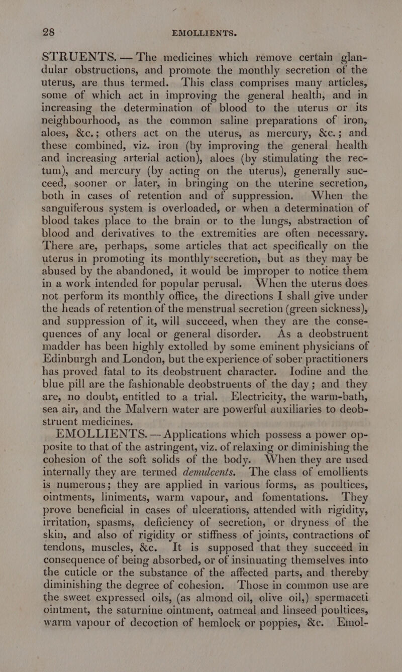 98 EMOLLIENTS. STRUENTS. — The medicines which remove certain glan- dular obstructions, and promote the monthly secretion of the uterus, are thus termed. This class comprises many articles, some of which act in improving the general health, and in increasing the determination of blood to the uterus or its neighbourhood, as the common saline preparations of iron, aloes, &amp;c.; others act on the uterus, as mercury, &amp;c.; and these combined, viz. iron (by improving the general health and increasing arterial action), aloes (by stimulating the rec- tum), and mercury (by acting on the uterus), generally suc- ceed, sooner or later, in bringing on the uterine secretion, both in cases of retention and of suppression. When the sanguiferous system is overloaded, or when a determination of blood takes place to the brain or to the lungs, abstraction of blood and derivatives to the extremities are often necessary. There are, perhaps, some articles that act specifically on the uterus in promoting its monthly*secretion, but as they may be abused by the abandoned, it would be improper to notice them in a work intended for popular perusal. When the uterus does not perform its monthly office, the directions I shall give under the heads of retention of the menstrual secretion (green sickness), and suppression of it, will succeed, when they are the conse- quences of any local or general disorder. As a deobstruent madder has been highly extolled by some eminent physicians of Edinburgh and London, but the experience of sober practitioners has proved fatal to its deobstruent character. Jodine and the blue pill are the fashionable deobstruents of the day; and they are, no doubt, entitled to a trial. Electricity, the warm-bath, sea air, and the Malvern water are powerful auxiliaries to deob- struent medicines. EMOLLIENTS. — Applications which possess a power op- posite to that of the astringent, viz. of relaxing or diminishing the cohesion of the soft solids of the body. When they are used internally they are termed demulcents. ‘The class of emollients is numerous; they are applied in various forms, as poultices, ointments, liniments, warm vapour, and fomentations. ‘They prove beneficial in cases of ulcerations, attended with rigidity, irritation, spasms, deficiency of secretion, or dryness of the skin, and also of rigidity or stiffness of joints, contractions of tendons, muscles, &amp;c. It is supposed that they succeed in consequence of being absorbed, or of insinuating themselves into the cuticle or the substance of the affected parts, and thereby diminishing the degree of cohesion. ‘Those in common use are the sweet expressed oils, (as almond oil, olive oil,) spermaceti ointment, the saturnine ointment, oatmeal and linseed poultices, warm vapour of decoction of hemlock or poppies, &amp;c. Emol-