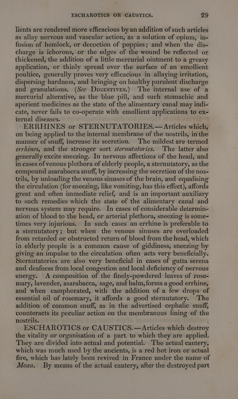 lients are rendered more efficacious by an addition of such articles as allay nervous and vascular action, as a solution of opium, in- fusion of hemlock, or decoction of poppies; and when the dis- charge is ichorous, or the edges of the wound be reflected or thickened, the addition of a little mercurial ointment to a greasy application, or thinly spread over the surface of an emollient poultice, generally proves very efficacious in allaying irritation, dispersing hardness, and bringing on healthy purulent discharge and granulations. (See Dicrsrives.) ‘The internal use of a mercurial alterative, as the blue pill, and such stomachic and aperient medicines as the state of the alimentary canal may indi- cate, never fails to co-operate with emollient applications to ex- ternal diseases. ERRHINES or STERNUTATORIES.— Articles which, on being applied to the internal membrane of the nostrils, in the manner of snuff, increase its secretion. ‘The mildest are termed errhines, and the stronger sort sternutatories. The latter also generally excite sneezing. In nervous affections of the head, and in cases of venous plethora of elderly people, a sternutatory, as the compound asarabacca snuff, by increasing the secretion of the nos- trils, by unloading the venous sinuses of the brain, and equalising the circulation (for sneezing, like vomiting, has this effect), affords great and often immediate relief, and is an important auxiliary to such remedies which the state of the alimentary canal and nervous system may require. In cases of considerable determin- ation of blood to the head, or arterial plethora, sneezing is some- times very injurious. In such cases an errhine is preferable to a sternutatory; but when the venous sinuses are overloaded from retarded or obstructed return of blood from the head, which in elderly people is a common cause of giddiness, sneezing by giving an impulse to the circulation often acts very beneficially. Sternutatories are also very beneficial in cases of gutta serena and deafness from local congestion and local deficiency of nervous energy. A composition of the finely-powdered leaves of rose- mary, lavender, asarabacca, sage, and balm, forms a good errhine, and when camphorated, with the addition of a few drops of essential oil of rosemary, it affords a good sternutatory. ‘The addition of common snuff, as in the advertised cephalic snuff, counteracts its peculiar action on the membranous lining of the nostrils. ESCHAROTICS or CAUSTICS. — Articles which destroy the vitality or organisation of a part to which they are applied. They are divided into actual and potential. ‘The actual cautery, which was much used by the ancients, is a red hot iron or actual fire, which has lately been revived in France under the name of Moxa. By means of the actual cautery, after the destroyed part