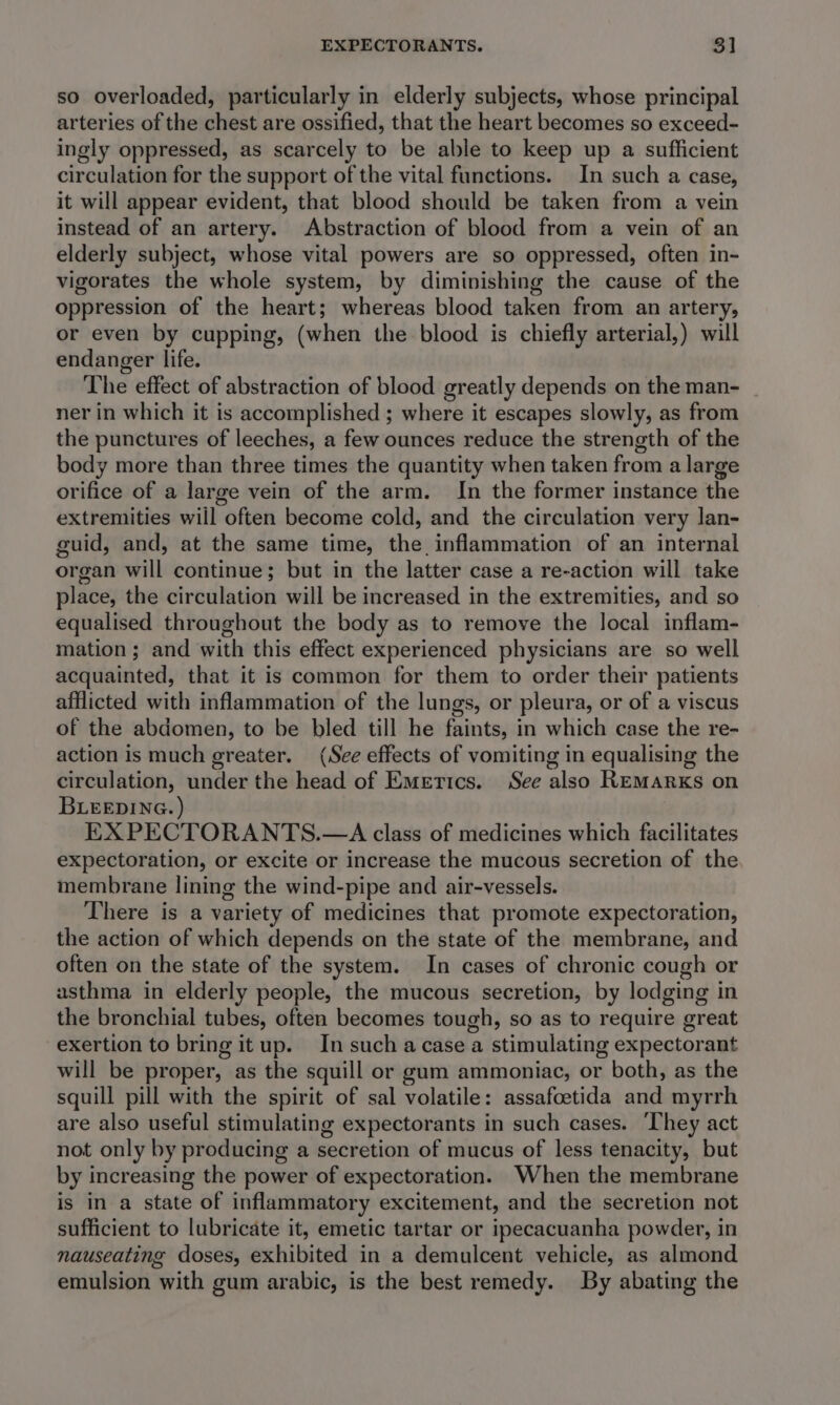 so overloaded, particularly in elderly subjects, whose principal arteries of the chest are ossified, that the heart becomes so exceed- ingly oppressed, as scarcely to be able to keep up a sufficient circulation for the support of the vital functions. In such a case, it will appear evident, that blood should be taken from a vein instead of an artery. Abstraction of blood from a vein of an elderly subject, whose vital powers are so oppressed, often in- vigorates the whole system, by diminishing the cause of the oppression of the heart; whereas blood taken from an artery, or even by cupping, (when the blood is chiefly arterial,) will endanger life. The effect of abstraction of blood greatly depends on the man- ner in which it is accomplished ; where it escapes slowly, as from the punctures of leeches, a few ounces reduce the strength of the body more than three times the quantity when taken from a large orifice of a large vein of the arm. In the former instance the extremities will often become cold, and the circulation very lan- guid, and, at the same time, the inflammation of an internal organ will continue; but in the latter case a re-action will take place, the circulation will be increased in the extremities, and so equalised throughout the body as to remove the local inflam- mation ; and with this effect experienced physicians are so well acquainted, that it is common for them to order their patients afflicted with inflammation of the lungs, or pleura, or of a viscus of the abdomen, to be bled till he faints, in which case the re- action is much greater. (See effects of vomiting in equalising the circulation, under the head of Emertcs. See also REMarRxKs on BLEEDING.) | EX PECTORANTS.—A class of medicines which facilitates expectoration, or excite or increase the mucous secretion of the membrane lining the wind-pipe and air-vessels. There is a variety of medicines that promote expectoration, the action of which depends on the state of the membrane, and often on the state of the system. In cases of chronic cough or asthma in elderly people, the mucous secretion, by lodging in the bronchial tubes, often becomes tough, so as to require great exertion to bring itup. In such a case a stimulating expectorant will be proper, as the squill or gum ammoniac, or both, as the squill pill with the spirit of sal volatile: assafoetida and myrrh are also useful stimulating expectorants in such cases. ‘They act not only by producing a secretion of mucus of less tenacity, but by increasing the power of expectoration. When the membrane is in a state of inflammatory excitement, and the secretion not sufficient to lubricate it, emetic tartar or ipecacuanha powder, in nauseating doses, exhibited in a demulcent vehicle, as almond emulsion with gum arabic, is the best remedy. By abating the