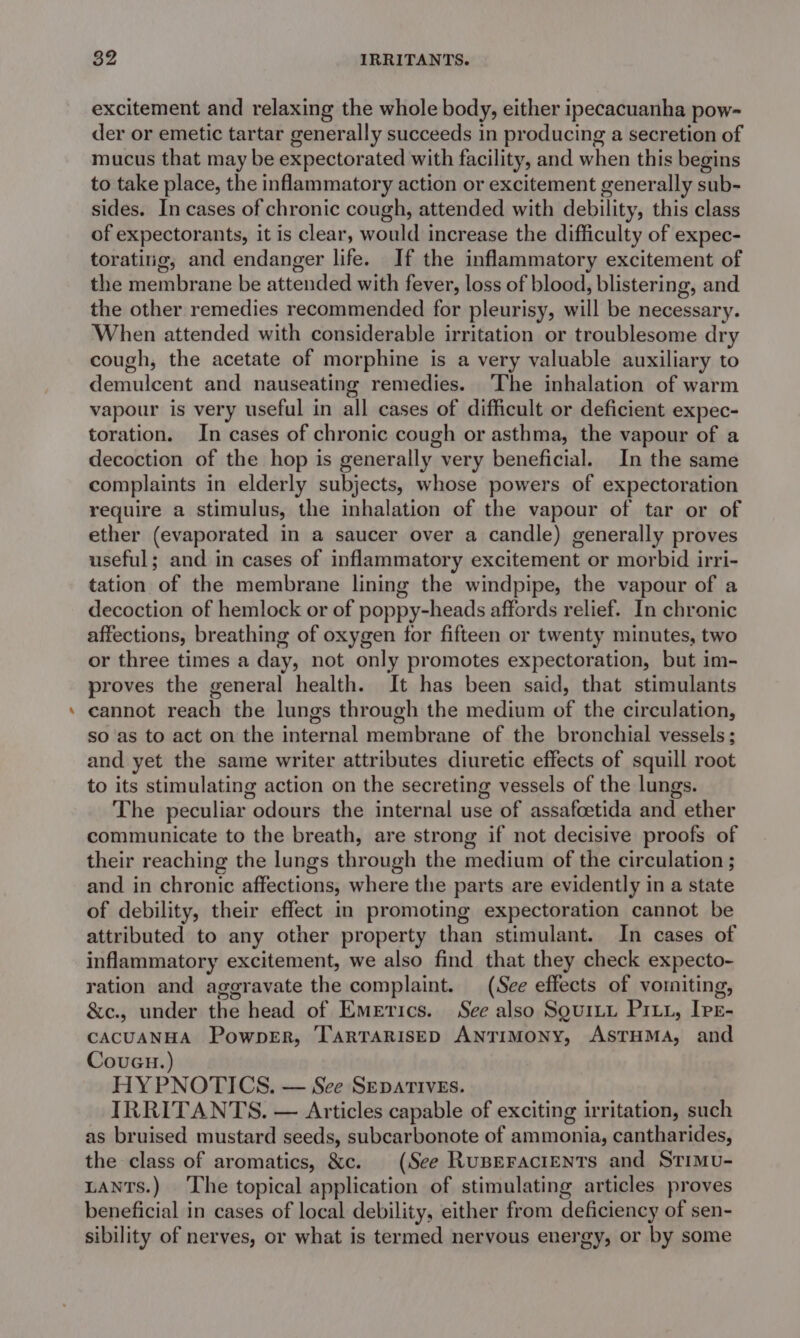 excitement and relaxing the whole body, either ipecacuanha pow- der or emetic tartar generally succeeds in producing a secretion of mucus that may be expectorated with facility, and when this begins to take place, the inflammatory action or excitement generally sub- sides. In cases of chronic cough, attended with debility, this class of expectorants, it is clear, would increase the difficulty of expec- toratirig, and endanger life. If the inflammatory excitement of the membrane be attended with fever, loss of blood, blistering, and the other remedies recommended for pleurisy, will be necessary. When attended with considerable irritation or troublesome dry cough, the acetate of morphine is a very valuable auxiliary to demulcent and nauseating remedies. ‘The inhalation of warm vapour is very useful in all cases of difficult or deficient expec- toration. In cases of chronic cough or asthma, the vapour of a decoction of the hop is generally very beneficial. In the same complaints in elderly subjects, whose powers of expectoration require a stimulus, the inhalation of the vapour of tar or of ether (evaporated in a saucer over a candle) generally proves useful; and in cases of inflammatory excitement or morbid irri- tation of the membrane lining the windpipe, the vapour of a decoction of hemlock or of poppy-heads affords relief. In chronic affections, breathing of oxygen for fifteen or twenty minutes, two or three times a day, not only promotes expectoration, but im- proves the general health. It has been said, that stimulants cannot reach the lungs through the medium of the circulation, so as to act on the internal membrane of the bronchial vessels; and yet the same writer attributes diuretic effects of squill root to its stimulating action on the secreting vessels of the lungs. The peculiar odours the internal use of assafoetida and ether communicate to the breath, are strong if not decisive proofs of their reaching the lungs through the medium of the circulation ; and in chronic affections, where the parts are evidently in a state of debility, their effect in promoting expectoration cannot be attributed to any other property than stimulant. In cases of inflammatory excitement, we also find that they check expecto- ration and aggravate the complaint. (See effects of vomiting, &amp;c., under the head of Emerics. See also Sguriu Pity, Ive- CACUANHA PowpeEr, TArRTARISED ANTIMONY, ASTHMA, and CouGu.) HY PNOTICS. — See Separives. IRRITANTS. — Articles capable of exciting irritation, such as bruised mustard seeds, subcarbonote of ammonia, cantharides, the class of aromatics, &amp;c. (See Ruperacients and STiMu- LaNts.) ‘The topical application of stimulating articles proves beneficial in cases of local debility, either from deficiency of sen- sibility of nerves, or what is termed nervous energy, or by some