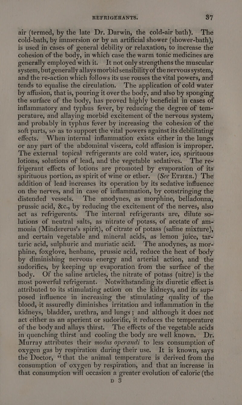 air (termed, by the late Dr. Darwin, the cold-air bath). The cold-bath, by immersion or by an artificial shower (shower-bath), is used in cases of general debility or relaxation, to increase the cohesion of the body, in which case the warm tonic medicines are generally employed with it. It not only strengthens the muscular system, but generally allays morbid sensibility of the nervous system, and the re-action which follows its use rouses the vital powers, and tends to equalise the circulation. ‘The application of cold water by affusion, that is, pouring it over the body, and also by sponging the surface of the body, has proved highly beneficial in cases of inflammatory and typhus fever, by reducing the degree of tem- perature, and allaying morbid excitement of the nervous system, and probably in typhus fever by increasing the cohesion of the soft parts, so as to support the vital powers against its debilitating effects. When internal inflammation exists either in the lungs or any part of the abdominal viscera, cold affusion is improper. The external topical refrigerants are cold water, ice, spirituous lotions, solutions of lead, and the vegetable sedatives. The re~ frigerant effects of lotions are promoted by evaporation of its spirituous portion, as spirit of wine or ether. (See Erurr.) The addition of lead increases its operation by its sedative influence on the nerves, and in case of inflammation, by constringing the distended vessels. ‘The anodynes, as morphine, belladonna, prussic acid, &amp;c., by reducing the excitement of the nerves, also act as refrigerents. ‘The mera refrigerants are, dilute so- lutions of neutral salts, as nitrate of potass, of acetate of am- monia (Mindererus’s spirit), of citrate of potass (saline mixture), and certain vegetable and mineral acids, as lemon juice, tar- taric acid, sulphuric and muriatic acid. ‘The anodynes, as mor- phine, foxglove, henbane, prussic acid, reduce the heat of body by diminishing nervous energy and arterial action, and the sudorifics, by keeping up evaporation from the surface of the body. Of the saline articles, the nitrate of potass (nitre) is the most powerful refrigerant. Notwithstanding its diuretic effect is attributed to its stimulating action on the kidneys, and its sup- posed influence in increasing the stimulating quality of the blood, it assuredly diminishes irritation and inflammation in the kidneys, bladder, urethra, and lungs; and although it does not act either as an aperient or sudorific, it reduces the temperature of the body and allays thirst. The effects of the vegetable acids in quenching thirst and cooling the body are well known. Dr. Murray attributes their modus operandi to less consumption of oxygen gas by respiration during their use. It is known, says the Doctor, “that the animal temperature is derived from the consumption of oxygen by respiration, and that an increase in that consumption will occasion a greater evolution of caloric (the D 3