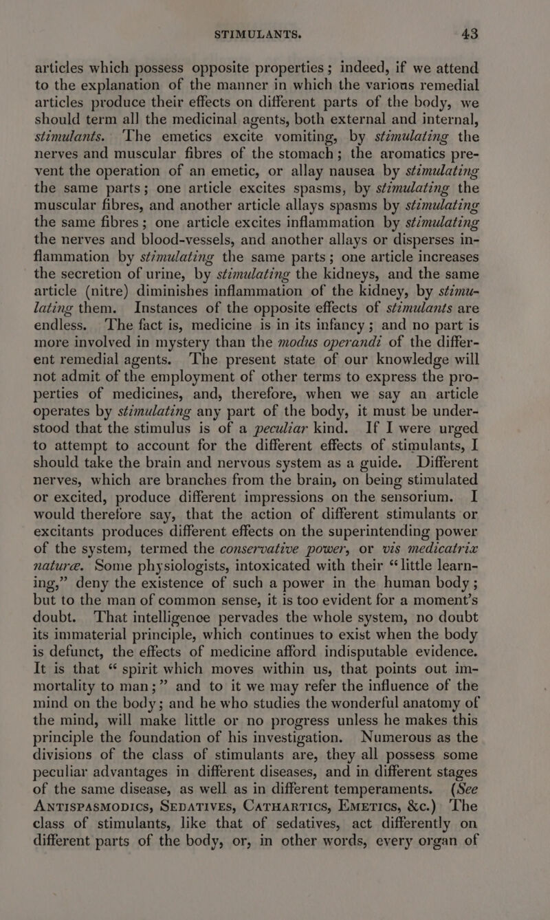 articles which possess opposite properties ; indeed, if we attend to the explanation of the manner in which the various remedial articles produce their effects on different parts of the body, we should term all the medicinal agents, both external and internal, stimulants. ‘The emetics excite vomiting, by stimulating the nerves and muscular fibres of the stomach; the aromatics pre- vent the operation of an emetic, or allay nausea by stimulating the same parts; one article excites spasms, by stzmulating the muscular fibres, and another article allays spasms by stzmulating the same fibres; one article excites inflammation by stimulating the nerves and blood-vessels, and another allays or disperses in- flammation by st/mulating the same parts; one article increases the secretion of urine, by s¢émulating the kidneys, and the same article (nitre) diminishes inflammation of the kidney, by stzmu- lating them. Instances of the opposite effects of stzmulants are endless, The fact is, medicine is in its infancy ; and no part is more involved in mystery than the modus operand: of the differ- ent remedial agents. ‘The present state of our knowledge will not admit of the employment of other terms to express the pro- perties of medicines, and, therefore, when we say an article operates by stzmulating any part of the body, it must be under- stood that the stimulus is of a peculiar kind. If I were urged to attempt to account for the different effects of stimulants, I should take the brain and nervous system as a guide. Different nerves, which are branches from the brain, on being stimulated or excited, produce different impressions on the sensorium. I would therefore say, that the action of different stimulants or excitants produces different effects on the superintending power of the system, termed the conservative power, or vis medicatrix nature. Some physiologists, intoxicated with their “little learn- ing,” deny the existence of such a power in the human body ; but to the man of common sense, it is too evident for a moment’s doubt. ‘That intelligence pervades the whole system, no doubt its immaterial principle, which continues to exist when the body is defunct, the effects of medicine afford indisputable evidence. It is that “ spirit which moves within us, that points out im- mortality to man;” and to it we may refer the influence of the mind on the body; and he who studies the wonderful anatomy of the mind, will make little or no progress unless he makes this principle the foundation of his investigation. Numerous as the divisions of the class of stimulants are, they all possess some peculiar advantages in different diseases, and in different stages of the same disease, as well as in different temperaments. (See ANTISPASMODICs, SEDATIVES, CATHARTICS, EMETIcs, &amp;c.) The class of stimulants, like that of sedatives, act differently on different parts of the body, or, in other words, every organ of