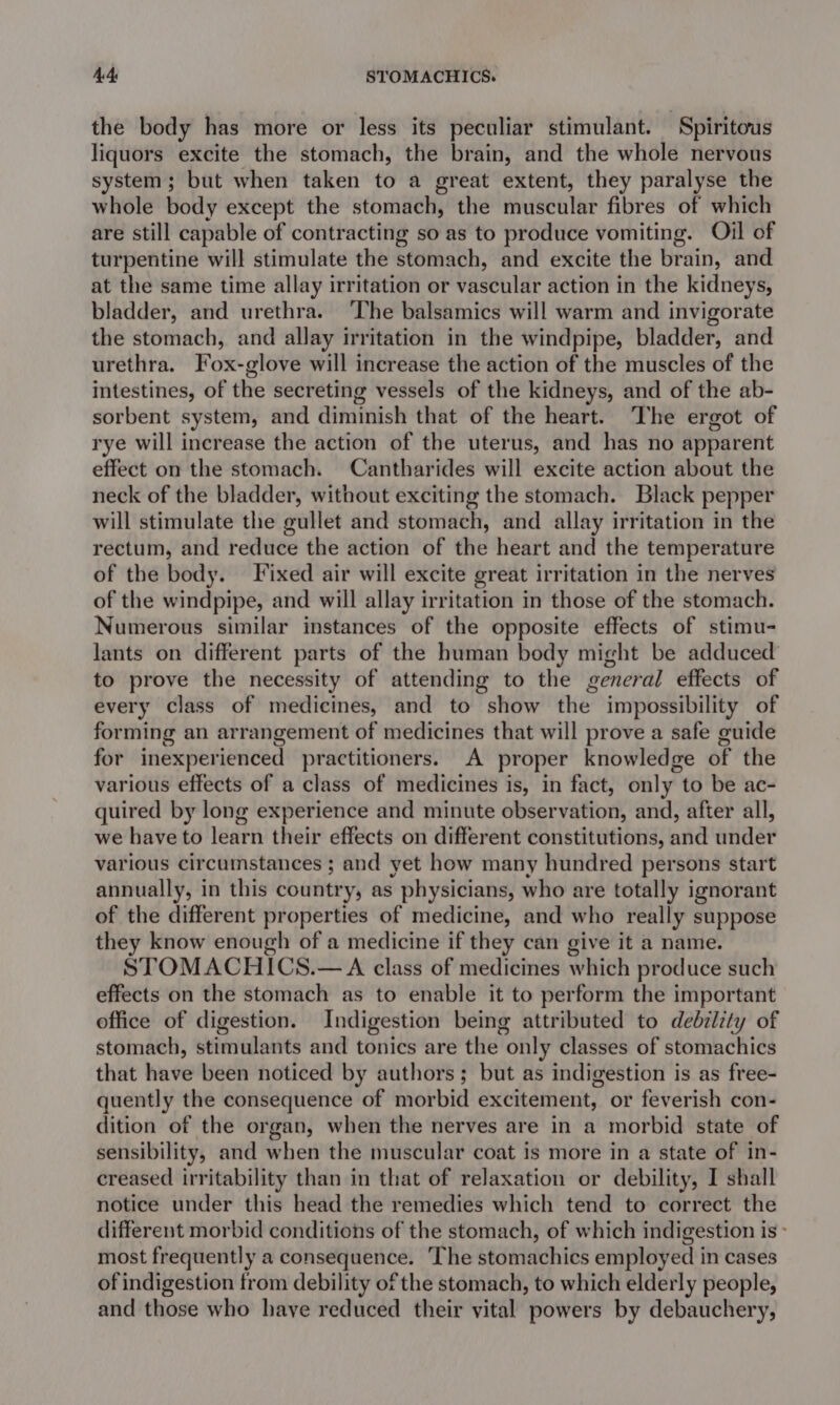 AA. STOMACHICS. the body has more or less its peculiar stimulant. Spiritous liquors excite the stomach, the brain, and the whole nervous system; but when taken to a great extent, they paralyse the whole body except the stomach, the muscular fibres of which are still capable of contracting so as to produce vomiting. Oil of turpentine will stimulate the stomach, and excite the brain, and at the same time allay irritation or vascular action in the kidneys, bladder, and urethra. ‘The balsamics will warm and invigorate the stomach, and allay irritation in the windpipe, bladder, and urethra. Fox-glove will increase the action of the muscles of the intestines, of the secreting vessels of the kidneys, and of the ab- sorbent system, and diminish that of the heart. The ergot of rye will increase the action of the uterus, and has no apparent effect on the stomach. Cantharides will excite action about the neck of the bladder, without exciting the stomach. Black pepper will stimulate the gullet and stomach, and allay irritation in the rectum, and reduce the action of the heart and the temperature of the body. Fixed air will excite great irritation in the nerves of the windpipe, and will allay irritation in those of the stomach. Numerous similar instances of the opposite effects of stimu- lants on different parts of the human body might be adduced’ to prove the necessity of attending to the general effects of every class of medicines, and to show the impossibility of forming an arrangement of medicines that will prove a safe guide for inexperienced practitioners. A proper knowledge of the various effects of a class of medicines is, in fact, only to be ac- quired by long experience and minute observation, and, after all, we have to learn their effects on different constitutions, and under various circumstances ; and yet how many hundred persons start annually, in this country, as physicians, who are totally ignorant of the different properties of medicine, and who really suppose they know enough of a medicine if they can give it a name. STOMACHICS.—A class of medicines which produce such effects on the stomach as to enable it to perform the important office of digestion. Indigestion being attributed to debility of stomach, stimulants and tonics are the only classes of stomachics that have been noticed by authors; but as indigestion is as free- quently the consequence of morbid excitement, or feverish con- dition of the organ, when the nerves are in a morbid state of sensibility, and when the muscular coat is more in a state of in- creased irritability than in that of relaxation or debility, I shall notice under this head the remedies which tend to correct the different morbid conditions of the stomach, of which indigestion is - most frequently a consequence. The stomachics employed in cases of indigestion from debility of the stomach, to which elderly people, and those who haye reduced their vital powers by debauchery,