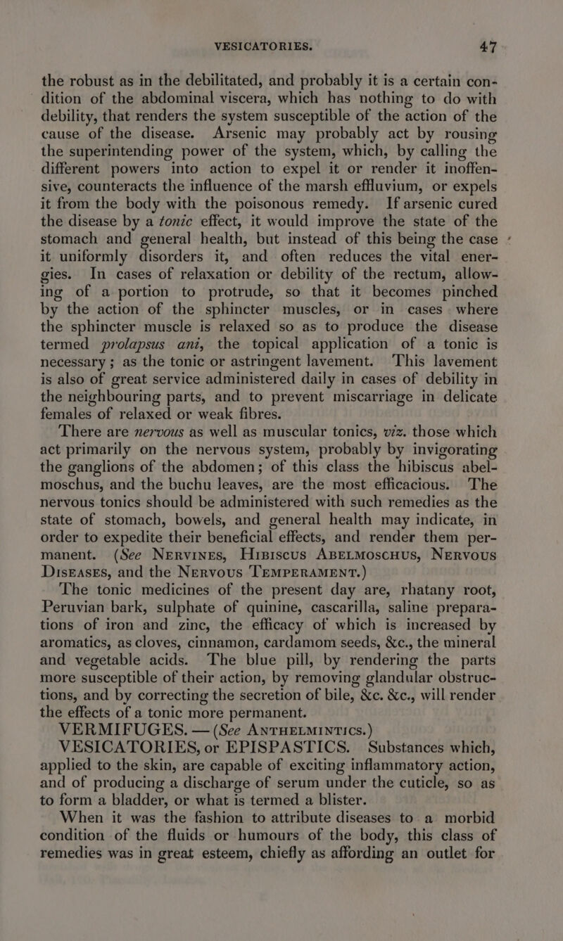 the robust as in the debilitated, and probably it is a certain con- dition of the abdominal viscera, which has nothing to do with debility, that renders the system susceptible of the action of the cause of the disease. Arsenic may probably act by rousing the superintending power of the system, which, by calling the different powers into action to expel it or render it inoffen- sive, counteracts the influence of the marsh effluvium, or expels it from the body with the poisonous remedy. If arsenic cured the disease by a tonze effect, it would improve the state of the stomach and general health, but instead of this being the case it uniformly disorders it, and often reduces the vital ener- gies. In cases of relaxation or debility of the rectum, allow- ing of a portion to protrude, so that it becomes pinched by the action of the sphincter muscles, or in cases . where the sphincter muscle is relaxed so as to produce the disease termed prolapsus ani, the topical application of a tonic is necessary ; as the tonic or astringent lavement. ‘This lavement is also of great service administered daily in cases of debility in the neighbouring parts, and to prevent miscarriage in delicate females of relaxed or weak fibres. There are nervous as well as muscular tonics, v7z. those which act primarily on the nervous system, probably by invigorating the ganglions of the abdomen; of this class the hibiscus abel- moschus, and the buchu leaves, are the most efficacious. The nervous tonics should be administered with such remedies as the state of stomach, bowels, and general health may indicate, in order to expedite their beneficial effects, and render them per- manent. (See Nervines, Hrsiscus ABELMoscHus, Nervous DiseasEs, and the Nervous TEMPERAMENT.) The tonic medicines of the present day are, rhatany root, Peruvian bark, sulphate of quinine, cascarilla, saline prepara- tions of iron and zinc, the efficacy of which is increased by aromatics, as cloves, cinnamon, cardamom seeds, &amp;c., the mineral and vegetable acids. The blue pill, by rendering the parts more susceptible of their action, by removing glandular obstruc- tions, and by correcting the secretion of bile, &amp;c. &amp;c., will render the effects of a tonic more permanent. VERMIFUGES. — (See ANTHELMINTICS.) VESICATORIES, or EPISPASTICS. Substances which, applied to the skin, are capable of exciting inflammatory action, and of producing a discharge of serum under the cuticle, so as to form a bladder, or what is termed a blister. When it was the fashion to attribute diseases to a morbid condition of the fluids or humours of the body, this class of remedies was in great esteem, chiefly as affording an outlet for