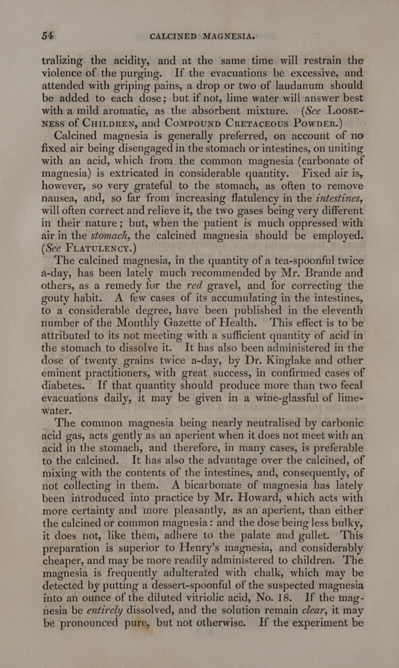 tralizing the acidity, and at the same time will restrain the violence of the purging. If the evacuations be excessive, and attended with griping pains, a drop or two of laudanum should be added to each dose; but if not, lime water will answer best with a mild aromatic, as the absorbent mixture. (See Loose- NEss of CHILDREN, and CompounD Cretaceous PowneEr.) Calcined magnesia is generally preferred, on account of no fixed air being disengaged in the stomach or intestines, on uniting with an acid, which from the common magnesia (carbonate of magnesia) is extricated in considerable quantity. Fixed air is, however, so very grateful to the stomach, as often to remove nausea, and, so far from increasing flatulency in the zntestines, will often correct and relieve it, the two gases being very different in their nature; but, when the patient is much oppressed with air in the stomach, the calcined magnesia should be employed. (See FLaTuLency.) _ The calcined magnesia, in the quantity of a tea-spoonful twice a-day, has been lately much recommended by Mr. Brande and others, as a remedy for the red gravel, and for correcting the gouty habit. A few cases of its accumulating in the intestines, to a considerable degree, have been published in the eleventh number of the Monthly Gazette of Health. ‘This effect is to be attributed to its not meeting with a sufficient quantity of acid in the stomach to dissolve it. It has also been administered in the dose of twenty grains twice a-day, by Dr. Kinglake and other eminent practitioners, with great success, in confirmed cases of diabetes. If that quantity should produce more than two fecal evacuations daily, it may be given in a wine-glassful of lime- water. _ The common magnesia being nearly neutralised by carbonic acid gas, acts gently as an aperient when it does not meet with an acid in the stomach, and therefore, in many cases, is preferable to the calcined. It has also the advantage over the calcined, of mixing with the contents of the intestines, and, consequently, of not collecting in them. A bicarbonate of magnesia has lately been introduced into practice by Mr. Howard, which acts with more certainty and more pleasantly, as an aperient, than either the calcined or common magnesia: and the dose being less bulky, it does not, like them, adhere to the palate and gullet. This preparation is superior to Henry’s magnesia, and considerably cheaper, and may be more readily administered to children. The magnesia is frequently adulterated with chalk, which may be detected by putting a dessert-spoonful of the suspected magnesia into an ounce of the diluted vitriolic acid, No. 18. If the mag- nesia be entzrely dissolved, and the solution remain clear, it may be pronounced pure, but not otherwise. If the experiment be