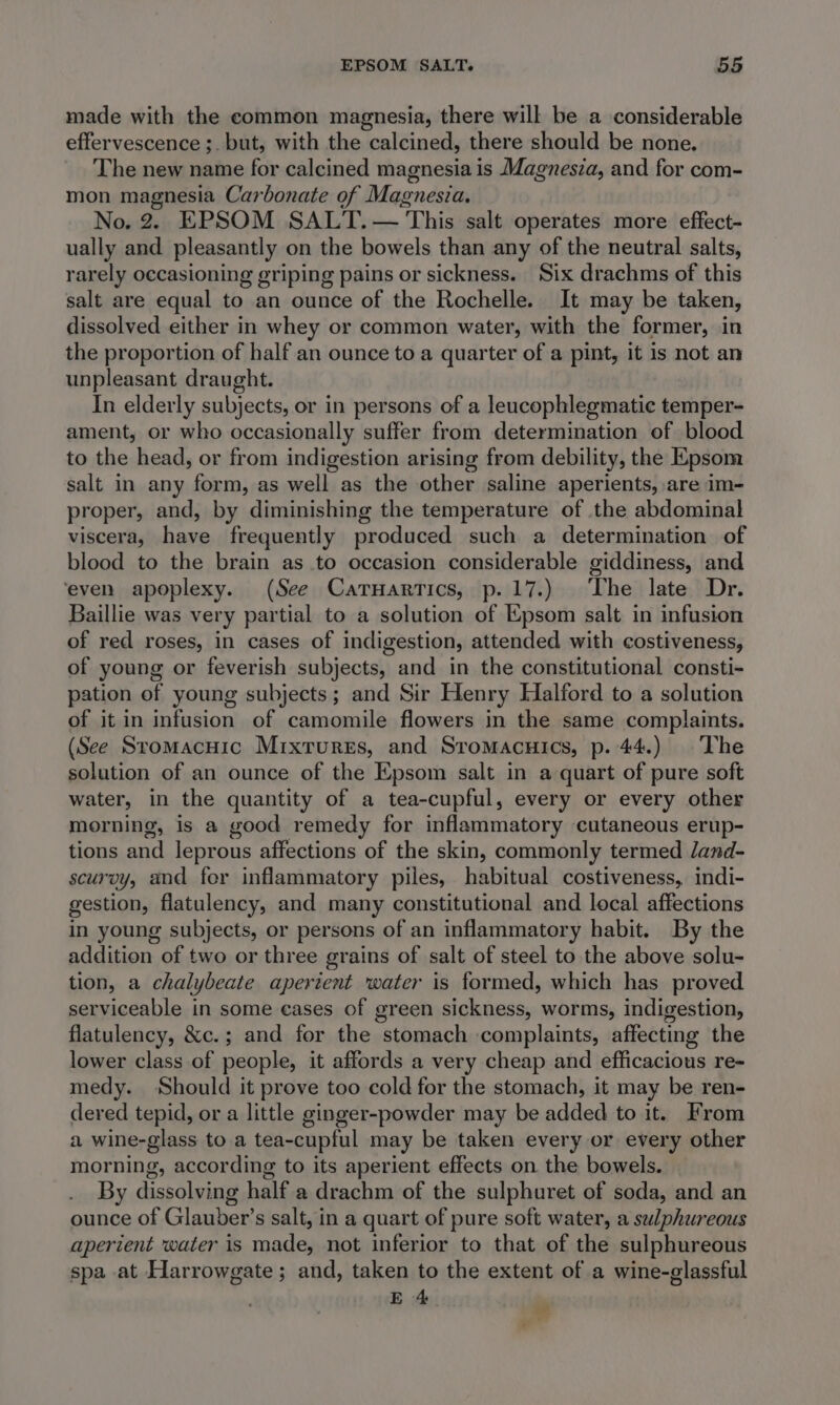made with the common magnesia, there will be a considerable effervescence ;. but, with the calcined, there should be none. The new name for calcined magnesia is Magnesza, and for com- mon magnesia Carbonate of Magnesia. No. 2. EPSOM SALT. — This salt operates more effect- ually and pleasantly on the bowels than any of the neutral salts, rarely occasioning griping pains or sickness. Six drachms of this salt are equal to an ounce of the Rochelle. It may be taken, dissolved either in whey or common water, with the former, in the proportion of half an ounce to a quarter of a pint, it is not an unpleasant draught. In elderly subjects, or in persons of a leucophlegmatic temper- ament, or who occasionally suffer from determination of blood to the head, or from indigestion arising from debility, the Epsom salt in any form, as well as the other saline aperients, are im- proper, and, by diminishing the temperature of the abdominal viscera, have frequently produced such a determination of blood to the brain as to occasion considerable giddiness, and ‘even apoplexy. (See CatTuartics, p.17.) The late Dr. Baillie was very partial to a solution of Epsom salt in infusion of red roses, in cases of indigestion, attended with costiveness, of young or feverish subjects, and in the constitutional consti- pation of young subjects; and Sir Henry Halford to a solution of it in infusion of camomile flowers in the same complaints. (See Sromacuic Mixrures, and Sromacuics, p. 44.) The solution of an ounce of the Epsom salt in a quart of pure soft water, in the quantity of a tea-cupful, every or every other morning, is a good remedy for inflammatory cutaneous erup- tions and leprous affections of the skin, commonly termed dand- scurvy, and fer inflammatory piles, habitual costiveness, indi- gestion, flatulency, and many constitutional and local affections in young subjects, or persons of an inflammatory habit. By the addition of two or three grains of salt of steel to the above solu- tion, a chalybeate apertent water is formed, which has proved serviceable in some eases of green sickness, worms, indigestion, flatulency, &amp;c.; and for the stomach complaints, affecting the lower class of people, it affords a very cheap and efficacious re- medy. Should it prove too cold for the stomach, it may be ren- dered tepid, or a little ginger-powder may be added to it. From a wine-glass to a tea-cupful may be taken every or every other morning, according to its aperient effects on the bowels. By dissolving half a drachm of the sulphuret of soda, and an ounce of Glauber’s salt, in a quart of pure soft water, a swlphureous aperient water is made, not inferior to that of the sulphureous spa at Harrowgate; and, taken to the extent of a wine-glassful E 4 wt