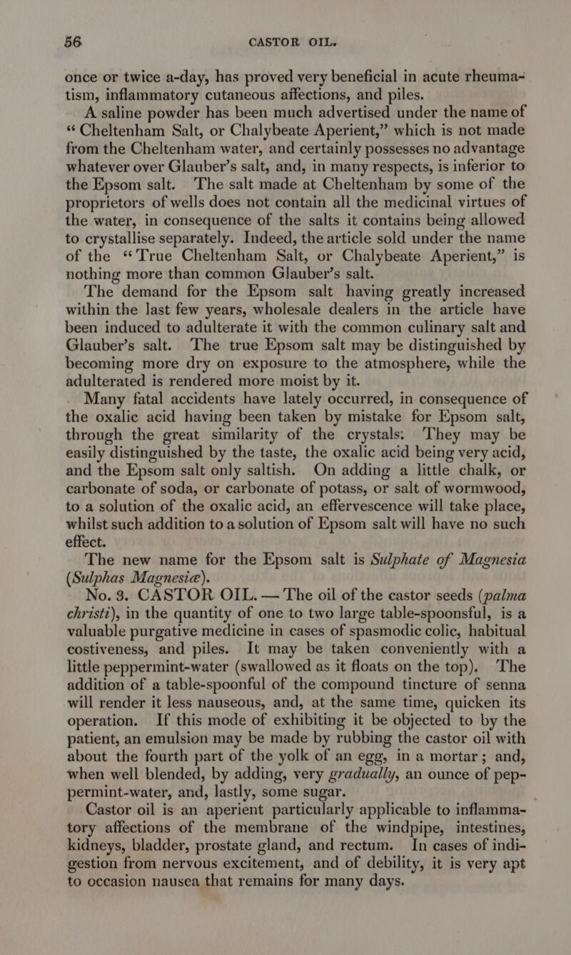 once or twice a-day, has proved very beneficial in acute rheuma~ tism, inflammatory cutaneous affections, and piles. A saline powder has been much advertised under the name of ‘“¢ Cheltenham Salt, or Chalybeate Aperient,” which is not made from the Cheltenham water, and certainly possesses no advantage whatever over Glauber’s salt, and, in many respects, is inferior to the Epsom salt. The salt made at Cheltenham by some of the proprietors of wells does not contain all the medicinal virtues of the water, in consequence of the salts it contains being allowed to crystallise separately. Indeed, the article sold under the name of the “True Cheltenham Salt, or Chalybeate Aperient,” is nothing more than common Glauber’s salt. The demand for the Epsom salt having greatly increased within the last few years, wholesale dealers in the article have been induced to adulterate it with the common culinary salt and Glauber’s salt. The true Epsom salt may be distinguished by becoming more dry on exposure to the atmosphere, while the adulterated is rendered more moist by it. Many fatal accidents have lately occurred, in consequence of the oxalic acid having been taken by mistake for Epsom salt, through the great similarity of the crystals: They may be easily distinguished by the taste, the oxalic acid being very acid, and the Epsom salt only saltish. On adding a little chalk, or carbonate of soda, or carbonate of potass, or salt of wormwood, to a solution of the oxalic acid, an effervescence will take place, whilst such addition to a solution of Epsom salt will have no such effect. The new name for the Epsom salt is Sulphate of Magnesia (Sulphas Magnesia). No. 3. CASTOR OIL. — The oil of the castor seeds (palma christz), in the quantity of one to two large table-spoonsful, is a valuable purgative medicine in cases of spasmodic colic, habitual costiveness, and piles. It may be taken conveniently with a little peppermint-water (swallowed as it floats on the top). The addition of a table-spoonful of the compound tincture of senna will render it less nauseous, and, at the same time, quicken its operation. If this mode of exhibiting it be objected to by the patient, an emulsion may be made by rubbing the castor oil with about the fourth part of the yolk of an egg, in a mortar; and, when well blended, by adding, very gradually, an ounce of pep- permint-water, and, lastly, some sugar. Castor oil is an aperient particularly applicable to inflamma- tory affections of the membrane of the windpipe, intestines, kidneys, bladder, prostate gland, and rectum. In cases of indi- gestion from nervous excitement, and of debility, it is very apt to occasion nausea that remains for many days.