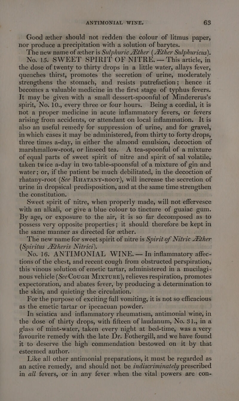 Good ether should not redden the colour of litmus paper, nor produce a precipitation with a solution of barytes. The new name of sether is Sulphuric Aither (Atther Sulphuricus). No. 15. SWEET SPIRIT OF NITRE. — This article, in the dose of twenty to thirty drops in a little water, allays fever, quenches thirst, promotes the secretion of urine, moderately strengthens the stomach, and. resists putrefaction; hence it becomes a valuable medicine in the first stage of typhus fevers. It may be given with a small dessert-spoonful of Mindererus’s spirit, No. 10., every three or four hours. Being a cordial, it is not a proper medicine in acute inflammatory fevers, or fevers arising from accidents, or attendant on local inflammation. It is also an useful remedy for suppression of urine, and for gravel, in which cases it may be administered, from thirty to forty drops, three times a-day, in either the almond emulsion, decoction of marshmallow-root, or linseed tea. A tea-spoonful of a mixture of equal parts of sweet spirit of nitre and spirit of sal volatile, taken twice a-day in two table-spoonsful of a mixture of gin and water; or, if the patient be much debilitated, in the decoction of rhatany-root (See Ruarany-Roor), will increase the secretion of urine in dropsical predisposition, and at the same time strengthen the constitution. Sweet spirit of nitre, when properly made, will not effervesce with an alkali, or give a blue colour to tincture of guaiac gum. By age, or exposure to. the air, it is so far decomposed as to possess very opposite properties; it should therefore be kept in the same manner as directed for sether. The new name for sweet spirit of nitre is Spzrit of Nitric dither (Spiritus Aitheris Nitrict). No. 16. ANTIMONIAL WINE. — In inflammatory affec- tions of the chest, and recent cough from obstructed perspiration, this vinous solution of emetic tartar, administered in a mucilagi- nous vehicle (See Coucu Mrxture), relieves respiration, promotes expectoration, and abates fever, by producing a determination to the skin, and quieting the circulation. For the purpose of exciting full vomiting, it is not so efficacious as the emetic tartar or ipecacuan powder. In sciatica and inflammatory rheumatism, antimonial wine, in the dose of thirty drops, with fifteen of landanum, No. 31., in a glass of mint-water, taken every night at bed-time, was a very favourite remedy with the late Dr. Fothergill, and we have found it to deserve the high commendation bestowed on it by that esteemed author. Like all other antimonial preparations, it must be regarded as an active remedy, and should not be zndiscriminately prescribed in all fevers, or in any fever when the vital powers are con-