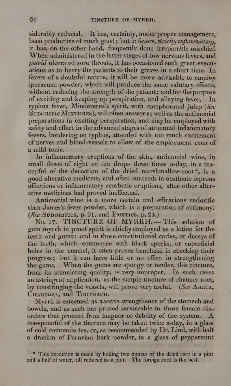 64: TINCTURE OF MYRRH. siderably reduced. It has, certainly, under proper management, been productive of much good ; but in fevers, strictly inflammatory, it has, on the other hand, frequently done irreparable mischief. When administered in the latter stages of low nervous fevers, and putrid ulcerated sore throats, it has occasioned such great evacu- ations as to hurry the patients to their graves in a short time. In fevers of a doubtful nature, it will be more advisable to employ ipecacuan powder, which will produce the same salutary effects, without reducing the strength of the patient; and for the purpose of exciting and keeping up perspiration, and allaying fever. In typhus fever, Mindererus’s spirit, with camphorated julep (See Suporiric MrxturEs), will often answer as well as the antimonial preparations in exciting perspiration, and may be employed with safety and effect in the advanced stages of autumnal inflammatory fevers, bordering on typhus, attended with too much excitement of nerves and blood-vessels to allow of the employment even of a mild tonic. In inflammatory eruptions of the skin, antimonial wine, in small doses of eight or ten drops three times a-day, in a tea- cupful of the decoction of the dried marshmallow-root*, is a good alterative medicine, and often succeeds in obstinate leprous affections or inflammatory scorbutic eruptions, after other alter- ative medicines had proved ineffectual. Antimonial wine is a more certain and efficacious sudorific than James’s fever powder, which is a preparation of antimony. (See Suporirics, p. 21. and Emerics, p. 24.) No. 17. TINCTURE OF MYRRH.— This solution of gum myrrh in proof spirit is chiefly employed as a lotion for the teeth and gums; and in those constitutional caries, or decays of the teeth, which commence with black specks, or superficial holes in the enamel, it often proves beneficial in checking their progress; but it can have little or no effect in strengthening the gums. When the gums are spongy or tender, this tincture, from its stimulating quality, is very improper. In such cases an astringent application, as the simple tincture of rhatany root, by constringing the vessels, will prove very useful. (See AREcA, Cuarcoat, and 'ToorHacH. Myrrh is esteemed as a warm strengthener of the stomach and bowels, and as such has proved serviceable in those female dis- orders that proceed from languor or debility of the system. &lt;A tea-spoonful of the tincture may be taken twice a-day, in a glass of cold camomile tea, or, as recommended by Dr. Lind, with half a drachm of Peruvian bark powder, in a glass of peppermint * This decoction is made by boiling two ounces of the dried root in a pint and a half of water, till reduced to a pint. The foreign root is the best.