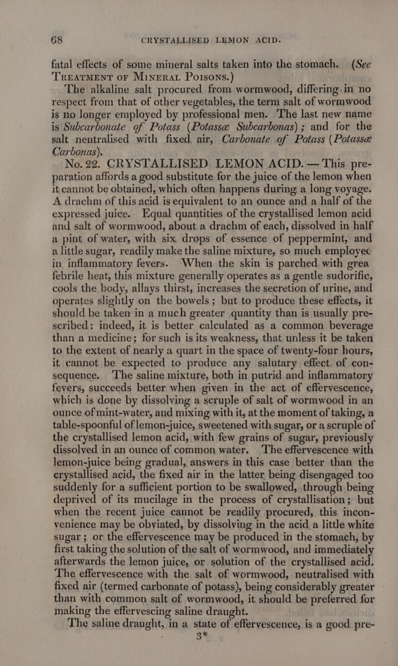 fatal effects of some mineral salts taken into the stomach. (See TREATMENT oF Minerat Poisons.) The alkaline salt procured from wormwood, differing .in no respect from that of other vegetables, the term salt of wormwood is no longer employed by professional men. The last new name is Subcarbonate of Potass (Potasse Subcarbonas) ; and for the salt neutralised with fixed, air, Carbonate of Potass (Potasse Carbonas). No. 22. CRYSTALLISED. LEMON ACID. — This. pre- paration affords a good substitute for the juice of the lemon when it cannot be obtained, which often happens during a long voyage. A drachm of this acid is equivalent to an ounce and a half of the expressed juice. Equal quantities of the crystallised lemon acid and salt of wormwood, about a drachm of each, dissolved in half a pint of water, with six drops of essence of peppermint, and a little sugar, readily make the saline mixture, so much employec in inflammatory fevers. When the skin is parched with grea febrile heat, this mixture generally operates as a gentle sudorific, cools the body, allays thirst, increases the secretion of urine, and operates slightly on the bowels; but to produce these effects, it should be taken in a much greater quantity than is usually pre- scribed: indeed, it is better calculated as a common beverage than a medicine; for such is its weakness, that unless it be taken to the extent of nearly a quart in the space of twenty-four hours, it cannot be expected to produce any salutary effect, of con- sequence. ‘The saline mixture, both in putrid and inflammatory fevers, succeeds better when given in the act of effervescence, which is done by dissolving a scruple of salt of wormwood in an ounce of mint-water, and mixing with it, at the moment of taking, a table-spoonful of lemon-juice, sweetened with sugar, or a scruple of the crystallised lemon acid, with few grains of sugar, previously dissolved in an ounce of common water. The effervescence with lemon-juice being gradual, answers. in this case better than the crystallised acid, the fixed air in the latter being disengaged too suddenly for a sufficient portion to be swallowed, through being deprived of its mucilage in the process of crystallisation; but when the recent juice cannot be readily procured, this incon- venience may be obviated, by dissolving in the acid_a little white sugar; or the effervescence may be produced in the stomach, by first taking the solution of the salt of wormwood, and immediately afterwards the lemon juice, or solution of the crystallised acid. The effervescence with the salt of wormwood, neutralised with fixed air (termed carbonate of potass), being considerably greater than with common salt of wormwood, it should be preferred for making the effervescing saline draught. The saline draught, in a state of effervescence, is a good pre-