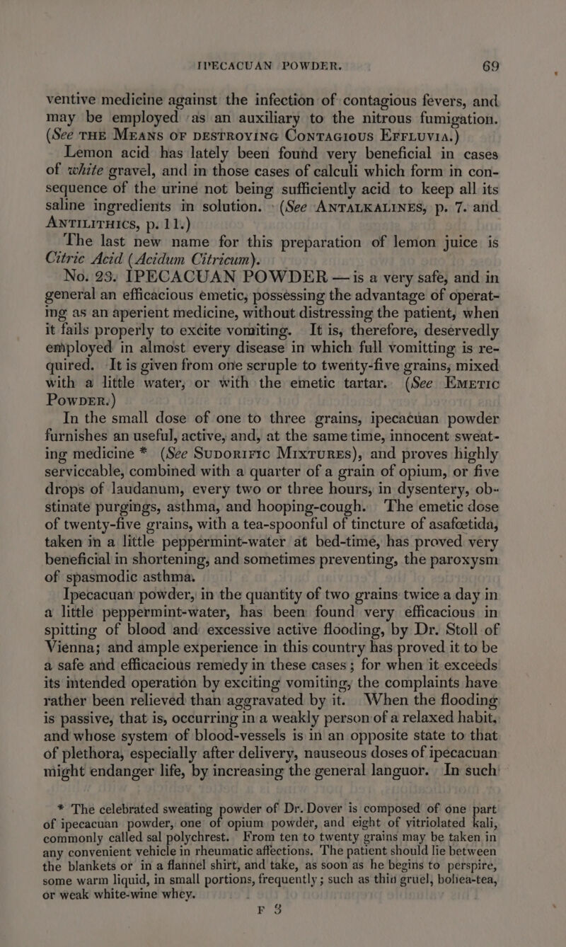 ventive medicine against the infection of contagious fevers, and may be employed ‘as an auxiliary to the nitrous fumigation. (See TrHE Means oF DESTROYING ConTaAGious EFrF.uvia.) Lemon acid has lately been found very beneficial in cases of white gravel, and in those cases of calculi which form in con- sequence of the urine not being sufficiently acid to keep all its saline ingredients in solution. » (See ANTALKALINES, p. 7. and ANTILITHICS, p. 11.) The last new name for this preparation of lemon juice is Citrie Acid (Acidum Citricum). No. 23. IPECACUAN POWDER — is a very safe, and in general an efficacious emetic, possessing the advantage of operat- ing as an aperient medicine, without distressing the patient, when it fails properly to excite vomiting. It is, therefore, deservedly employed in almost every disease in which full vomitting is re- quired. It is given from one scruple to twenty-five grains, mixed with a little water; or with the emetic tartar. (See Emeric PowDveER.) In the small dose of one to three grains, ipecacuan powder furnishes an useful, active, and, at the same time, innocent sweat- ing medicine * (See Suporiric Mixrurss), and proves highly serviccable, combined with a quarter of a grain of opium, or five drops of laudanum, every two or three hours, in dysentery, ob- stinate purgings, asthma, and hooping-cough. ‘The emetic dose of twenty-five grains, with a tea-spoonful of tincture of asafcetida, taken in a little peppermint-water at bed-time, has proved very beneficial in shortening, and sometimes preventing, the paroxysm of spasmodic asthma. Ipecacuan powder, in the quantity of two grains twice a day in a little peppermint-water, has been found very efficacious in spitting of blood and excessive active flooding, by Dr. Stoll of Vienna; and ample experience in this country has proved it to be a safe and efficacious remedy in these cases ; for when it exceeds its intended operation by exciting vomiting, the complaints have rather been relieved than aggravated by it. When the flooding is passive, that is, occurring in a weakly person of a relaxed habit, and whose system of blood-vessels is in an opposite state to that of plethora, especially after delivery, nauseous doses of ipecacuan might endanger life, by increasing the general languor. In such’ * The celebrated sweating powder of Dr. Dover is composed of one part of ipecacuan powder, one of opium powder, and eight of yitriolated kali, commonly called sal polychrest. From ten to twenty grains may be taken in any convenient vehicle in rheumatic affections. The patient should lie between the blankets or in a flannel shirt, and take, as soon as he begins to perspire, some warm liquid, in small portions, frequently ; such as thin gruel, boliea-tea, or weak white-wine whey. FS