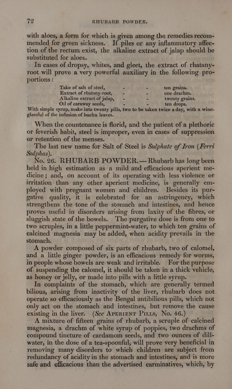 with aloes, a form for which is given among the remedies recom- mended for green sickness. . If piles or any inflammatory affec- tion of the rectum exist, the alkaline extract of jalap should be substituted for aloes. In cases of dropsy, whites, and gleet, the extract of rhatany- root will prove a very powerful auxiliary in the following pro- portions : Take of salt of steel, - - ten grains. Extract of rhatany-root, - - one drachm. Alkaline extract of jalap, = - - twenty grains. Oil of caraway seeds, - - ten drops. With simple syrup, make into twenty pills, two to be takea twice a day, with a wine- glassful of the infusion of buchu leaves. When the countenance is florid, and the patient of a plethoric or feverish habit, steel is improper, even in cases of suppression or retention of the menses. The last new name for Salt of Steel is Sulphate of Iron (Ferri Szlphas). No. 26. RHUBARB POWDER. — Rhubarb has long been held in high estimation as a mild and efficacious aperient me- dicine; and, on account of its operating with less violence or irritation than any other aperient medicine, is generally em- ployed with pregnant women and children. Besides its pur- gative quality, it is celebrated for an astringency, which strengthens the tone of the stomach and intestines, and hence proves useful in disorders arising from laxity of the fibres, or sluggish state of the bowels. The purgative dose is from one to two scruples, in a little peppermint-water, to which ten grains of calcined magnesia may be added, when acidity prevails in the stomach. A powder composed of six parts of rhubarb, two of calomel, and a little ginger powder, is an efficacious remedy for worms, in people whose bowels are weak and irritable. For the purpose of. suspending the calomel, it should be taken in a thick vehicle, as honey or jelly, or made into pills with a little syrup. In complaints of the stomach, which are generally termed bilious, arising from inactivity of the liver, rhubarb does not operate so efficaciously as the Bengal antibilious pills, which not only act on the stomach and intestines, but remove the cause existing in the liver. (See APERIENT Prius, No. 46.) A mixture of fifteen grains of rhubarb, a scruple of calcined magnesia, a drachm of white syrup of poppies, two drachms of compound tincture of cardamom seeds, and two ounces of dill- water, in the dose of a tea-spoonful, will prove very beneficial in removing many disorders to which children are subject from redundancy of acidity in the stomach and intestines, and is more safe and efficacious than the advertised carminatives, which, by