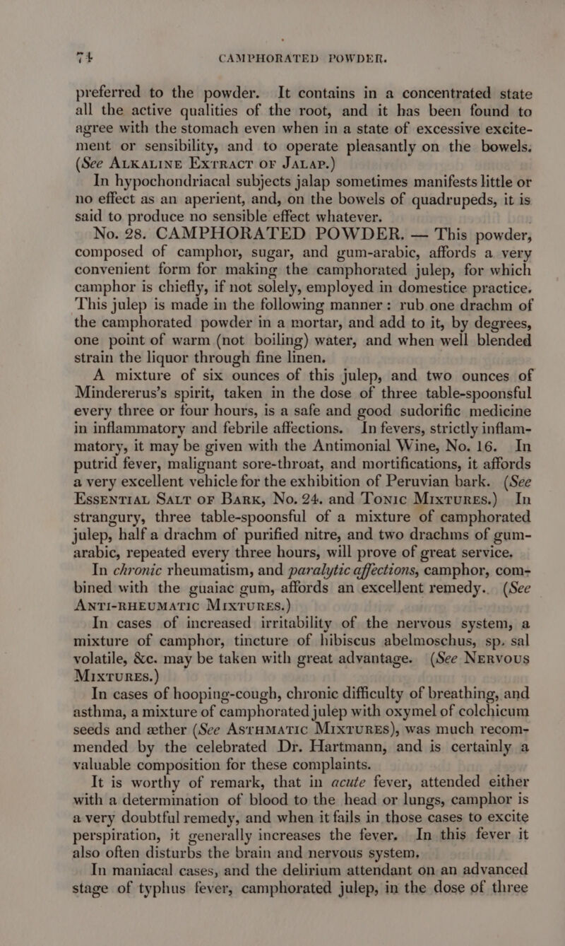 7+ CAMPHORATED POWDER. preferred to the powder. It contains in a concentrated state all the active qualities of the root, and it has been found to agree with the stomach even when in a state of excessive excite- ment or sensibility, and to operate pleasantly on the bowels. (See ALKALINE Exrract or JaLap.) In hypochondriacal subjects jalap sometimes manifests little or no effect as an aperient, and, on the bowels of quadrupeds, it is said to produce no sensible effect whatever. , No. 28. CAMPHORATED POWDER. — This powder, composed of camphor, sugar, and gum-arabic, affords a very convenient form for making the camphorated julep, for which camphor is chiefly, if not solely, employed in domestice practice. This julep is made in the following manner: rub one drachm of the camphorated powder in a mortar, and add to it, by degrees, one point of warm (not boiling) water, and when well blended strain the liquor through fine linen. A mixture of six ounces of this julep, and two ounces of Mindererus’s spirit, taken in the dose of three table-spoonsful every three or four hours, is a safe and good sudorific medicine in inflammatory and febrile affections. In fevers, strictly inflam- matory, it may be given with the Antimonial Wine, No. 16. In putrid fever, malignant sore-throat, and mortifications, it affords a very excellent vehicle for the exhibition of Peruvian bark. (See EssentiaL Sart oF Bark, No, 24. and Tonic Mixtures.) In strangury, three table-spoonsful of a mixture of camphorated julep, half a drachm of purified nitre, and two drachms of gum- arabic, repeated every three hours, will prove of great service. In chronic rheumatism, and paralytic affections, camphor, com- bined with the guaiac gum, affords an excellent remedy... (See ANTI-RHEUMATIC MIxTUREs.) In cases of increased irritability of the nervous system, a mixture of camphor, tincture of hibiscus abelmoschus, sp. sal volatile, &amp;c. may be taken with great advantage. (See NERVoUS MIxTUuRES. ) In cases of hooping-cough, chronic difficulty of breathing, and asthma, a mixture of camphorated julep with oxymel of colchicum seeds and ether (See AsraHMatic Mixtures), was much recom- mended by the celebrated Dr. Hartmann, and is certainly a valuable composition for these complaints. It is worthy of remark, that in acute fever, attended either with a determination of blood to the head or lungs, camphor is avery doubtful remedy, and when it fails in those cases to excite perspiration, it generally increases the fever. In this fever it also often disturbs the brain and nervous system, In maniacal cases, and the delirium attendant on an advanced stage of typhus fever, camphorated julep, in the dose of three