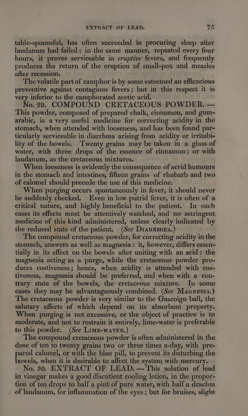 table-spoonsful, has often succeeded in procuring sleep after Jaudanum had failed: in the same manner, repeated every four hours, it proves serviceable in eruptive fevers, and frequently produces the return of the eruption of small-pox and measles after recession. The volatile part of camphor is by some esteemed an efficacious preventive against contagious fevers; but in this respect it is very inferior to the camphorated acetic acid. No. 29. COMPOUND CRETACEOUS POWDER. — This powder, composed of prepared chalk, cinnamon, and gum- arabic, is a very useful medicine for correcting acidity in the stomach, when attended with looseness, and has been found par- ticularly serviceable in diarrhoea arising from acidity or irritabi- lity of the bowels. ‘Twenty grains may be taken in a glass of water, with three drops of the essence of cinnamon; or with laudanum, as the cretaceous mixtures. When looseness is evidently the consequence of acrid humours in the stomach and intestines, fifteen grains of rhubarb and two of calomel should precede the use of this medicine. When purging occurs spontaneously in fever, it should never be suddenly checked. Even in low putrid fever, it is often of a critical nature, and highly beneficial to the patient. In such cases its effects must be attentively watched, and no astringent medicine of this kind administered, unless clearly indicated by the reduced state of the patient. (See Diarruaa.) The compound cretaceous powder, for correcting acidity in the stomach, answers as well as magnesia: it, however, differs essen- tially in its effect on the bowels after uniting with an acid: the magnesia acting as a purge, while the cretaceous powder pro- duces costiveness; hence, when acidity is attended with cos- tiveness, magnesia should be preferred, and when with a con- trary state of the bowels, the cretaceous mixture. In some cases they may be advantageously combined. (See Macnesia.) The cretaceous powder is very similar to the Gascoign ball, the salutary effects of which depend on its absorbent property. When purging is not excessive, or the object of practice is to moderate, and not to restrain it entirely, lime-water is preferable to this powder. (See Limg-watTer.) The compound cretaceous powder is often administered in the dose of ten to twenty grains two or three times a-day, with pre- pared calomel, or with the blue pill, to prevent its disturbing the bowels, when it is desirable to affect the system with mercury. No. 30. EXTRACT OF LEAD. — This solution of lead in vinegar makes a good discutient cooling lotion, in the propor- tion of ten drops to half a pint of pure water, with half a drachm / of laudanum, for inflammation of the eyes; but for bruises, slight