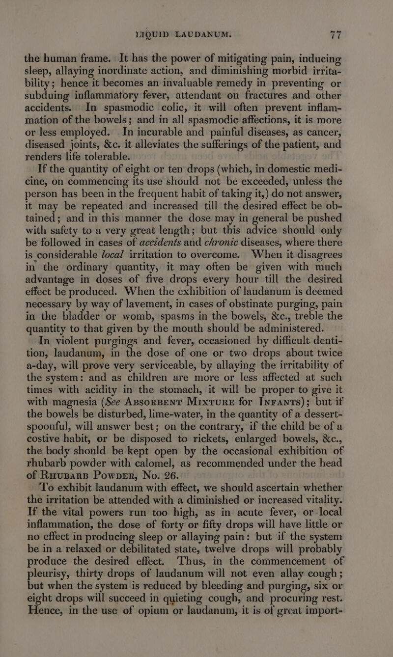 the human frame. It has the power of mitigating pain, inducing sleep, allaying inordinate action, and diminishing morbid irrita- bility; hence it becomes an invaluable remedy in preventing or subduing inflammatory fever, attendant on fractures and other accidents. In spasmodic colic, it will often prevent inflam- mation of the bowels; and in all spasmodic affections, it is more or less employed. In incurable and painful diseases, as cancer, diseased joints, &amp;c. it alleviates the sufferings of the patient, and renders life tolerable. If the quantity of eight or ten drops (which, in domestic medi- cine, on commencing its use should not be exceeded, unless the person has been in the frequent habit of taking it,) do not answer, it may be repeated and increased till the desired effect be ob- tained; and in this manner the dose may in general be pushed with safety to a very great length; but this advice should only be followed in cases of accidents and chronic diseases, where there is considerable /ocal irritation to overcome. When it disagrees in the ordinary quantity, it may often be given with much advantage in doses of five drops every hour till the desired effect be produced. When the exhibition of laudanum is deemed necessary by way of lavement, in cases of obstinate purging, pain in the bladder or womb, spasms in the bowels, &amp;c., treble the quantity to that given by the mouth should be administered. In violent purgings and fever, occasioned by difficult denti- tion, laudanum, in the dose of one or two drops about twice a-day, will prove very serviceable, by allaying the irritability of the system: and as children are more or less affected at such times with acidity in the stomach, it will be proper to give it with magnesia (See ABSORBENT Mixture for INrants); but if the bowels be disturbed, lime-water, in the quantity of a dessert- spoonful, will answer best; on the contrary, if the child be of a costive habit, or be disposed to rickets, enlarged bowels, &amp;c., the body should be kept open by ‘the occasional exhibition of rhubarb powder with calomel, as recommended under the head of Ruuspars Powper, No. 26. To exhibit laudanum with effect, we should ascertain whether the irritation be attended with a diminished or increased vitality. If the vital powers run too high, as in acute fever, or local inflammation, the dose of forty or fifty drops will have little or no effect in producing sleep or allaying pain: but if the system be in a relaxed or debilitated state, twelve drops will probably produce the desired effect. ‘Thus, in the commencement of pleurisy, thirty drops of laudanum will not even allay cough; but when the system is reduced by bleeding and purging, six or eight drops will succeed in quieting cough, and procuring rest. Hence, in the use of opium or laudanum, it is of great import-